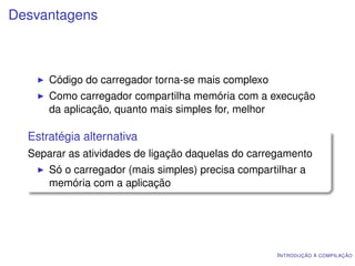 Desvantagens



      Código do carregador torna-se mais complexo
      Como carregador compartilha memória com a execução
      da aplicação, quanto mais simples for, melhor

  Estratégia alternativa
  Separar as atividades de ligação daquelas do carregamento
      Só o carregador (mais simples) precisa compartilhar a
      memória com a aplicação




                                                     I NTRODUÇÃO À COMPILAÇÃO
 