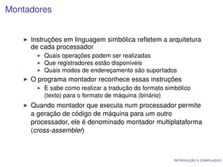 Montadores


     Instruções em linguagem simbólica reﬂetem a arquitetura
     de cada processador
         Quais operações podem ser realizadas
         Que registradores estão disponíveis
         Quais modos de endereçamento são suportados
     O programa montador reconhece essas instruções
         E sabe como realizar a tradução do formato simbólico
         (texto) para o formato de máquina (binário)
     Quando montador que executa num processador permite
     a geração de código de máquina para um outro
     processador, ele é denominado montador multiplataforma
     (cross-assembler)



                                                       I NTRODUÇÃO À COMPILAÇÃO
 