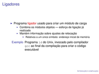 Ligadores



     Programa ligador usado para criar um módulo de carga
            Combina os módulos objetos — esforço de ligação já
            realizado
            Mantém informação sobre ajustes de relocação
                Relativos a um único símbolo: endereço inicial de memória

    Exemplo Programa ld do Unix, invocado pelo compilador
            gcc ao ﬁnal da compilação para criar o código
            executável




                                                              I NTRODUÇÃO À COMPILAÇÃO
 