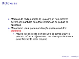 Bibliotecas



      Módulos de código objeto de uso comum num sistema
      devem ser mantidos para fácil integração ao código da
      aplicação
      Mecanismo usual para manutenção desses módulos:
      biblioteca
          Arquivo cujo conteúdo é um conjunto de outros arquivos
          (no caso, módulos objetos) com uma tabela para localizar e
          extrair facilmente esses arquivos




                                                        I NTRODUÇÃO À COMPILAÇÃO
 