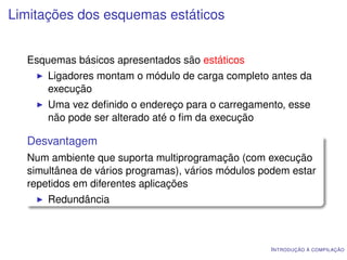 Limitações dos esquemas estáticos


  Esquemas básicos apresentados são estáticos
      Ligadores montam o módulo de carga completo antes da
      execução
      Uma vez deﬁnido o endereço para o carregamento, esse
      não pode ser alterado até o ﬁm da execução

  Desvantagem
  Num ambiente que suporta multiprogramação (com execução
  simultânea de vários programas), vários módulos podem estar
  repetidos em diferentes aplicações
      Redundância



                                                   I NTRODUÇÃO À COMPILAÇÃO
 