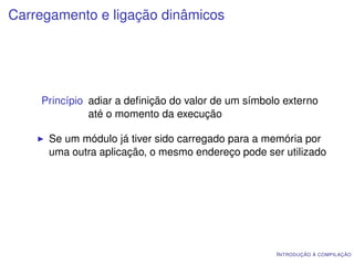 Carregamento e ligação dinâmicos




    Princípio adiar a deﬁnição do valor de um símbolo externo
              até o momento da execução

      Se um módulo já tiver sido carregado para a memória por
      uma outra aplicação, o mesmo endereço pode ser utilizado




                                                    I NTRODUÇÃO À COMPILAÇÃO
 