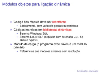 Módulos objetos para ligação dinâmica



      Código dos módulo deve ser reentrante
          Basicamente, sem variáveis globais ou estáticas
      Códigos mantidos em bibliotecas dinâmicas
          Sistema Windows: DLL
          Sistema Linux: ELF (arquivos com extensão .so, de
          shared objects
      Módulo de carga (o programa executável) é um módulo
      primário
          Referências aos módulos externos sem resolução




                                                        I NTRODUÇÃO À COMPILAÇÃO
 