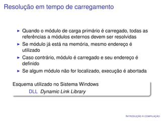 Resolução em tempo de carregamento


      Quando o módulo de carga primário é carregado, todas as
      referências a módulos externos devem ser resolvidas
      Se módulo já está na memória, mesmo endereço é
      utilizado
      Caso contrário, módulo é carregado e seu endereço é
      deﬁnido
      Se algum módulo não for localizado, execução é abortada

  Esquema utilizado no Sistema Windows
        DLL Dynamic Link Library



                                                   I NTRODUÇÃO À COMPILAÇÃO
 