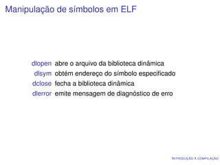 Manipulação de símbolos em ELF




      dlopen abre o arquivo da biblioteca dinâmica
      dlsym obtém endereço do símbolo especiﬁcado
      dclose fecha a biblioteca dinâmica
      dlerror emite mensagem de diagnóstico de erro




                                                     I NTRODUÇÃO À COMPILAÇÃO
 