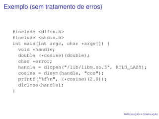 Exemplo (sem tratamento de erros)


  #include <dlfcn.h>
  #include <stdio.h>
  int main(int argc, char *argv[]) {
    void *handle;
    double (*cosine)(double);
    char *error;
    handle = dlopen("/lib/libm.so.5", RTLD_LAZY);
    cosine = dlsym(handle, "cos");
    printf("%fn", (*cosine)(2.0));
    dlclose(handle);
  }



                                        I NTRODUÇÃO À COMPILAÇÃO
 