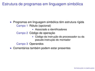 Estrutura de programas em linguagem simbólica



      Programas em linguagem simbólica têm estrutura rígida
        Campo 1 Rótulo (opcional)
                      Associado a identiﬁcadores
        Campo 2 Código de operação
                      Código da instrução do processador ou da
                      pseudo-instrução do montador
        Campo 3 Operandos
      Comentários também podem estar presentes




                                                     I NTRODUÇÃO À COMPILAÇÃO
 