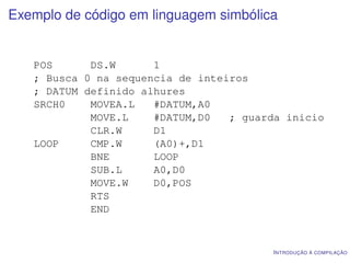 Exemplo de código em linguagem simbólica


   POS      DS.W      1
   ; Busca 0 na sequencia de inteiros
   ; DATUM definido alhures
   SRCH0    MOVEA.L   #DATUM,A0
            MOVE.L    #DATUM,D0   ; guarda inicio
            CLR.W     D1
   LOOP     CMP.W     (A0)+,D1
            BNE       LOOP
            SUB.L     A0,D0
            MOVE.W    D0,POS
            RTS
            END


                                        I NTRODUÇÃO À COMPILAÇÃO
 