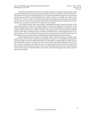 VIVA-Tech International Journal for Research and Innovation
ISSN(Online): 2581-7280
Volume 1, Issue 6 (2023)
Article No. 08
PP 01-07
3
www.viva-technology.org/New/IJRI
Nikhil Dhonge, Shraddha Dhole, Nikita Wavre, Mandar Pardakhe, Amit Nagarale [8] proposes IPL cricket
score and winning prediction using machine learning techniques by using two methods the first one is prediction of
score and the second one is team winning prediction. The score prediction included linear regression, lasso regression
and ridge regression whereas in winning prediction SVC classifier, decision tree classifier and random forest
classifier were used. The model used the supervised machine learning algorithm to predict the winning. Random
forest classifier provided good accuracy and the stable accuracy so that desired predicted output becomes accurate.
Random Forest’s accuracy was more than SVC and Decision Tree Classifier.
Ayush Tripathi, Rashidul Islam, Vatsal Khandor, Vijayabharathi Murugan [9] proposes Prediction of IPL
matches using Machine Learning while tackling ambiguity in results using algorithms like NaïveBayes, SVM,
kNearest Neighbor, Random Forest, Logistic Regression, Extra Trees Classifier,XGBoost were adopted to train the
models for predicting the winner. This paper is centered on the implementation of machine learning to foretell the
winner of an IPL match. The highest accuracy of 60.043% with Random Forest, with a standard deviation of 6.3%
and an ambiguity of 1.4%, was observed. Tree-based classifiers provided better results with the derived model. The
derived model has also solved the problem of multicollinearity and identified the issue of data symmetry.
Malhar Bangdiwala, Rutvik Choudhari, Adwait Hegde, Abhijeet Salunke [10] proposes Using ML models
to predict points in Fantasy Premier League using Linear Regression, Decision Tree, and Random Forest algorithms.
This paper attempts to build and compare three machine learning modelsto accurately predict the number of points
that each footballer would earn over the course of the season. Features such as fixture difficulty, form of the two
teams, creativity, and threat of the footballer have been considered. Helps the player of this game to make more
informed decisions while making their respective teams. Successfully predicted the points a player would accumulate
in the upcoming match of on the FPL platform. This decision was rather daunting given the amount of data and
statistics that is available.
 