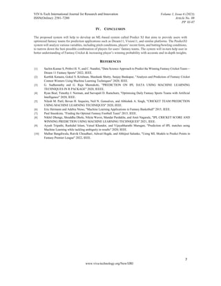 VIVA-Tech International Journal for Research and Innovation
ISSN(Online): 2581-7280
Volume 1, Issue 6 (2023)
Article No. 08
PP 01-07
7
www.viva-technology.org/New/IJRI
IV. CONCLUSION
The proposed system will help to develop an ML-based system called Predict XI that aims to provide users with
optimized fantasy teams for prediction applications such as Dream11, Vision11, and similar platforms. The PredictXI
system will analyze various variables, including pitch conditions, players’ recent form, and batting/bowling conditions,
to narrow down the best possible combination of players for users’ fantasy teams. The system will in-turn help user in
better understanding of Fantasy Cricket & increasing player’s winning probability with accurate and in-depth insights.
REFERENCES
[1] Sachin Kumar S, Prithvi H. V, and C. Nandini, "Data Science Approach to Predict the Winning Fantasy Cricket Team—
Dream 11 Fantasy Sports" 2022, IEEE.
[2] Karthik Kataara, Gokul S. Krishnan, Shashank Shetty, Sanjay Bankapur, "Analysis and Prediction of Fantasy Cricket
Contest Winners Using Machine Learning Techniques" 2020, IEEE.
[3] G. Sudhamathy and G. Raja Meenakshi, "PREDICTION ON IPL DATA USING MACHINE LEARNING
TECHNIQUES IN R PACKAGE" 2020, IEEEE.
[4] Ryan Beal, Timothy J. Norman, and Sarvapali D. Ramchurn, "Optimising Daily Fantasy Sports Teams with Artificial
Intelligence" 2020, IEEE.
[5] Nilesh M. Patil, Bevan H. Sequeira, Neil N. Gonsalves, and Abhishek A. Singh, "CRICKET TEAM PREDICTION
USING MACHINE LEARNING TECHNIQUES" 2020, IEEE.
[6] Eric Hermann and Adebia Ntoso, "Machine Learning Applications in Fantasy Basketball" 2015, IEEE.
[7] Paul Steenkiste, "Finding the Optimal Fantasy Football Team" 2015, IEEE.
[8] Nikhil Dhonge, Shraddha Dhole, Nikita Wavre, Mandar Pardakhe, and Amit Nagarale, "IPL CRICKET SCORE AND
WINNING PREDICTION USING MACHINE LEARNING TECHNIQUES" 2021, IEEE.
[9] Ayush Tripathi, Rashidul Islam, Vatsal Khandor, and Vijayabharathi Murugan, "Prediction of IPL matches using
Machine Learning while tackling ambiguity in results" 2020, IEEE.
[10] Malhar Bangdiwala, Rutvik Choudhari, Adwait Hegde, and Abhijeet Salunke, "Using ML Models to Predict Points in
Fantasy Premier League" 2022, IEEE.
 