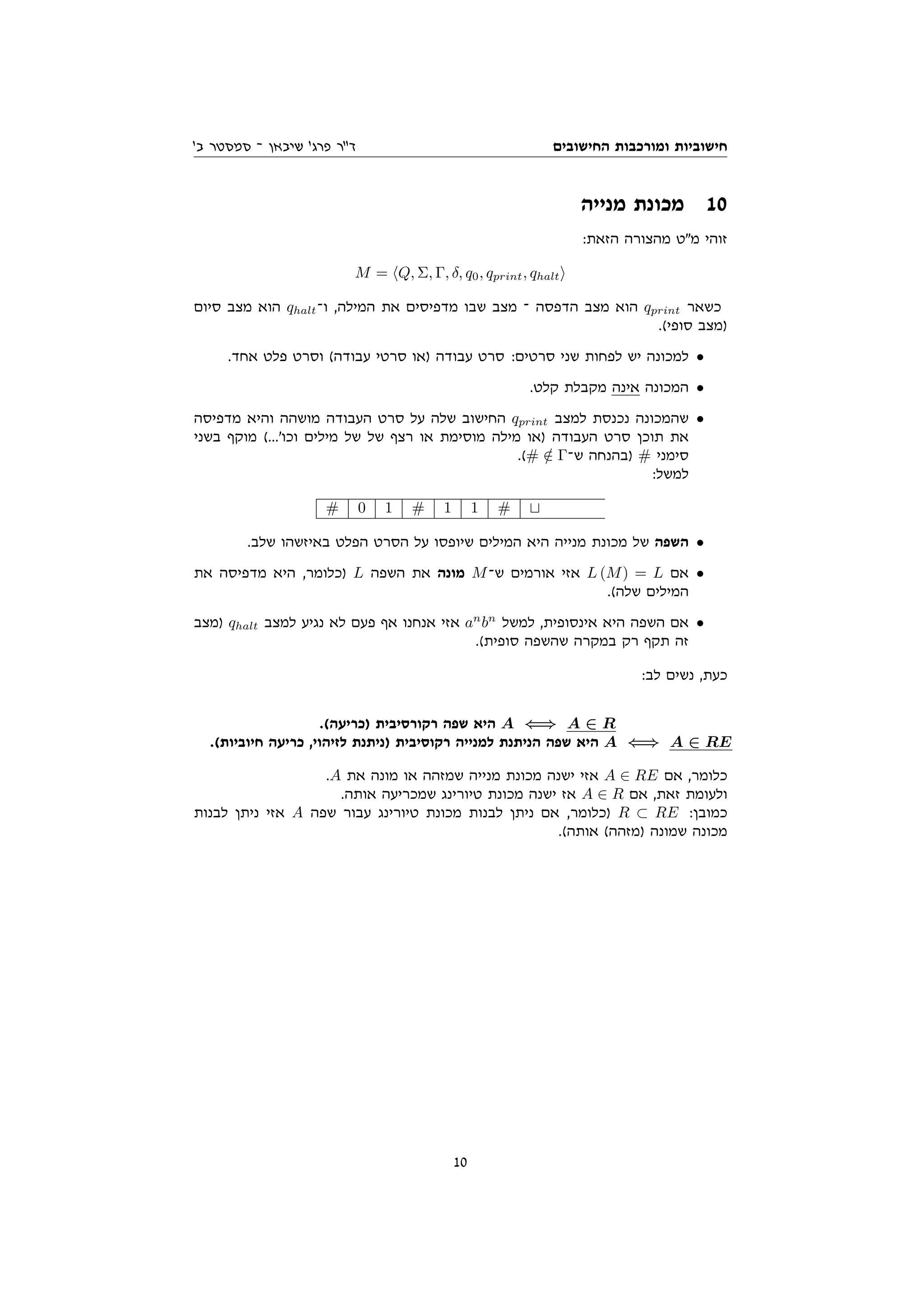 ‫החישובים‬ ‫ומורכבות‬ ‫חישוביות‬
'‫ב‬ ‫סמסטר‬ ‫־‬ ‫שיבאן‬ '‫פרג‬ ‫דר‬
‫מנייה‬ ‫מכונת‬ 10
:‫הזאת‬ ‫מהצורה‬ ‫מט‬ ‫זוהי‬
M = hQ, Σ, Γ, δ, q0, qprint, qhalti
‫סיום‬ ‫מצב‬ ‫הוא‬ qhalt‫ו־‬ ,‫המילה‬ ‫את‬ ‫מדפיסים‬ ‫שבו‬ ‫מצב‬ ‫־‬ ‫הדפסה‬ ‫מצב‬ ‫הוא‬ qprint ‫כשאר‬
.(‫סופי‬ ‫)מצב‬
.‫אחד‬ ‫פלט‬ ‫וסרט‬ (‫עבודה‬ ‫סרטי‬ ‫)או‬ ‫עבודה‬ ‫סרט‬ :‫סרטים‬ ‫שני‬ ‫לפחות‬ ‫יש‬ ‫למכונה‬ •
.‫קלט‬ ‫מקבלת‬ ‫אינה‬ ‫המכונה‬ •
‫מדפיסה‬ ‫והיא‬ ‫מושהה‬ ‫העבודה‬ ‫סרט‬ ‫על‬ ‫שלה‬ ‫החישוב‬ qprint ‫למצב‬ ‫נכנסת‬ ‫שהמכונה‬ •
‫בשני‬ ‫מוקף‬ (...'‫וכו‬ ‫מילים‬ ‫של‬ ‫של‬ ‫רצף‬ ‫או‬ ‫מוסימת‬ ‫מילה‬ ‫)או‬ ‫העבודה‬ ‫סרט‬ ‫תוכן‬ ‫את‬
.(# /
∈ Γ‫ש־‬ ‫)בהנחה‬ # ‫סימני‬
:‫למשל‬
# 0 1 # 1 1 # t
.‫שלב‬ ‫באיזשהו‬ ‫הפלט‬ ‫הסרט‬ ‫על‬ ‫שיופסו‬ ‫המילים‬ ‫היא‬ ‫מנייה‬ ‫מכונת‬ ‫של‬ ‫השפה‬ •
‫את‬ ‫מדפיסה‬ ‫היא‬ ,‫)כלומר‬ L ‫השפה‬ ‫את‬ ‫מונה‬ M‫ש־‬ ‫אורמים‬ ‫אזי‬ L (M) = L ‫אם‬ •
.(‫שלה‬ ‫המילים‬
‫)מצב‬ qhalt ‫למצב‬ ‫נגיע‬ ‫לא‬ ‫פעם‬ ‫אף‬ ‫אנחנו‬ ‫אזי‬ an
bn
‫למשל‬ ,‫אינסופית‬ ‫היא‬ ‫השפה‬ ‫אם‬ •
.(‫סופית‬ ‫שהשפה‬ ‫במקרה‬ ‫רק‬ ‫תקף‬ ‫זה‬
:‫לב‬ ‫נשים‬ ,‫כעת‬
.(‫)כריעה‬ ‫רקורסיבית‬ ‫שפה‬ ‫היא‬ A ⇐⇒ A ∈ R
.(‫חיוביות‬ ‫כריעה‬ ,‫לזיהוי‬ ‫)ניתנת‬ ‫רקוסיבית‬ ‫למנייה‬ ‫הניתנת‬ ‫שפה‬ ‫היא‬ A ⇐⇒ A ∈ RE
.A ‫את‬ ‫מונה‬ ‫או‬ ‫שמזהה‬ ‫מנייה‬ ‫מכונת‬ ‫ישנה‬ ‫אזי‬ A ∈ RE ‫אם‬ ,‫כלומר‬
.‫אותה‬ ‫שמכריעה‬ ‫טיורינג‬ ‫מכונת‬ ‫ישנה‬ ‫אז‬ A ∈ R ‫אם‬ ,‫זאת‬ ‫ולעומת‬
‫לבנות‬ ‫ניתן‬ ‫אזי‬ A ‫שפה‬ ‫עבור‬ ‫טיורינג‬ ‫מכונת‬ ‫לבנות‬ ‫ניתן‬ ‫אם‬ ,‫)כלומר‬ R ⊂ RE :‫כמובן‬
.(‫אותה‬ (‫)מזהה‬ ‫שמונה‬ ‫מכונה‬
10
 