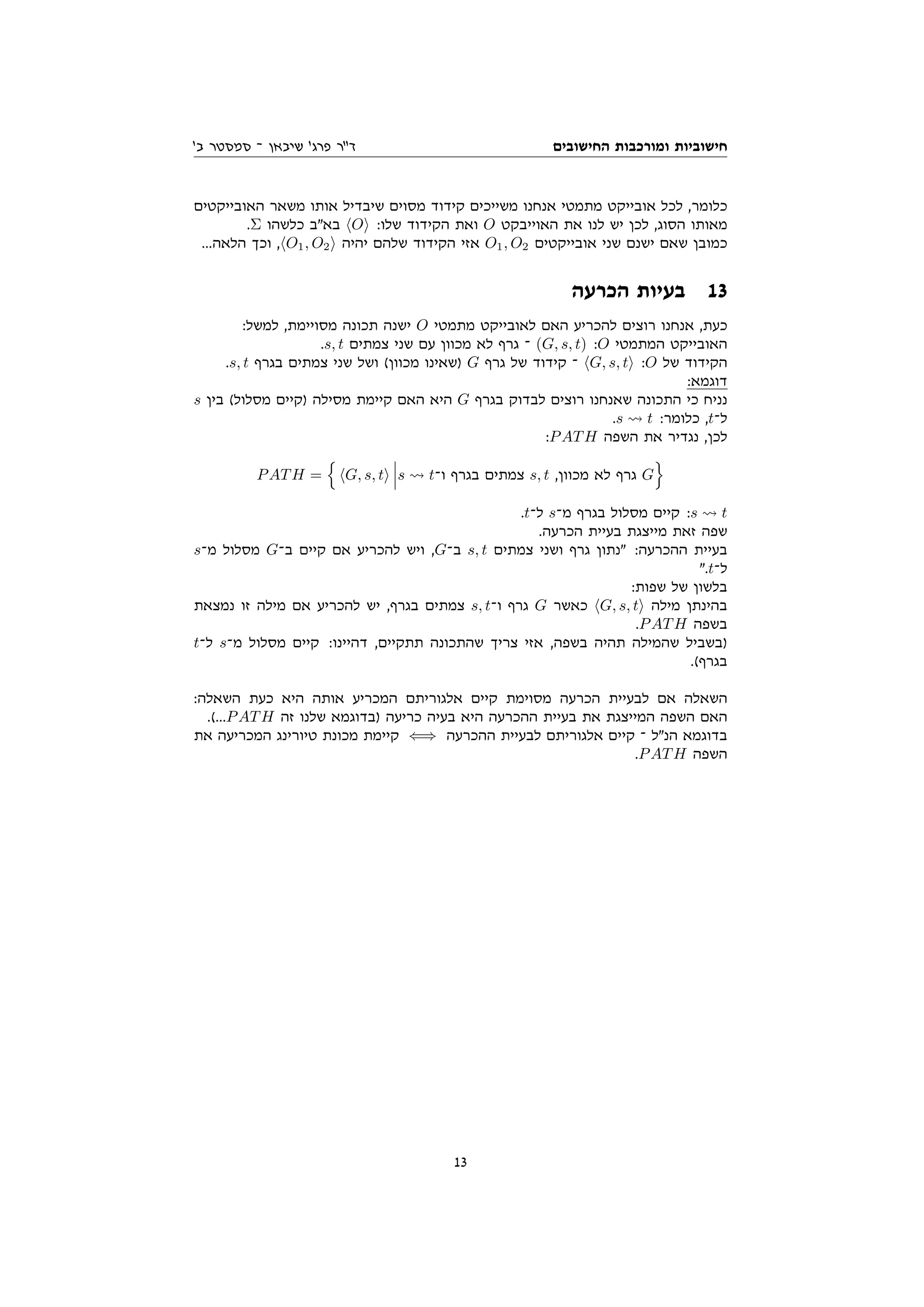 ‫החישובים‬ ‫ומורכבות‬ ‫חישוביות‬
'‫ב‬ ‫סמסטר‬ ‫־‬ ‫שיבאן‬ '‫פרג‬ ‫דר‬
‫האובייקטים‬ ‫משאר‬ ‫אותו‬ ‫שיבדיל‬ ‫מסוים‬ ‫קידוד‬ ‫משייכים‬ ‫אנחנו‬ ‫מתמטי‬ ‫אובייקט‬ ‫לכל‬ ,‫כלומר‬
.Σ ‫כלשהו‬ ‫באב‬ hOi :‫שלו‬ ‫הקידוד‬ ‫ואת‬ O ‫האוייבקט‬ ‫את‬ ‫לנו‬ ‫יש‬ ‫לכן‬ ,‫הסוג‬ ‫מאותו‬
...‫הלאה‬ ‫וכך‬ ,hO1, O2i ‫יהיה‬ ‫שלהם‬ ‫הקידוד‬ ‫אזי‬ O1, O2 ‫אובייקטים‬ ‫שני‬ ‫ישנם‬ ‫שאם‬ ‫כמובן‬
‫הכרעה‬ ‫בעיות‬ 13
:‫למשל‬ ,‫מסויימת‬ ‫תכונה‬ ‫ישנה‬ O ‫מתמטי‬ ‫לאובייקט‬ ‫האם‬ ‫להכריע‬ ‫רוצים‬ ‫אנחנו‬ ,‫כעת‬
.s, t ‫צמתים‬ ‫שני‬ ‫עם‬ ‫מכוון‬ ‫לא‬ ‫גרף‬ ‫־‬ (G, s, t) :O ‫המתמטי‬ ‫האובייקט‬
.s, t ‫בגרף‬ ‫צמתים‬ ‫שני‬ ‫ושל‬ (‫מכוון‬ ‫)שאינו‬ G ‫גרף‬ ‫של‬ ‫קידוד‬ ‫־‬ hG, s, ti :O ‫של‬ ‫הקידוד‬
:‫דוגמא‬
s ‫בין‬ (‫מסלול‬ ‫)קיים‬ ‫מסילה‬ ‫קיימת‬ ‫האם‬ ‫היא‬ G ‫בגרף‬ ‫לבדוק‬ ‫רוצים‬ ‫שאנחנו‬ ‫התכונה‬ ‫כי‬ ‫נניח‬
.s t :‫כלומר‬ ,t‫ל־‬
:PATH ‫השפה‬ ‫את‬ ‫נגדיר‬ ,‫לכן‬
PATH =
n
hG, s, ti s t‫ו־‬ ‫בגרף‬ ‫צמתים‬ s, t ,‫מכוון‬ ‫לא‬ ‫גרף‬ G
o
.t‫ל־‬ s‫מ־‬ ‫בגרף‬ ‫מסלול‬ ‫קיים‬ :s t
.‫הכרעה‬ ‫בעיית‬ ‫מייצגת‬ ‫זאת‬ ‫שפה‬
s‫מ־‬ ‫מסלול‬ G‫ב־‬ ‫קיים‬ ‫אם‬ ‫להכריע‬ ‫ויש‬ ,G‫ב־‬ s, t ‫צמתים‬ ‫ושני‬ ‫גרף‬ ‫נתון‬ :‫ההכרעה‬ ‫בעיית‬
.t‫ל־‬
:‫שפות‬ ‫של‬ ‫בלשון‬
‫נמצאת‬ ‫זו‬ ‫מילה‬ ‫אם‬ ‫להכריע‬ ‫יש‬ ,‫בגרף‬ ‫צמתים‬ s, t‫ו־‬ ‫גרף‬ G ‫כאשר‬ hG, s, ti ‫מילה‬ ‫בהינתן‬
.PATH ‫בשפה‬
t‫ל־‬ s‫מ־‬ ‫מסלול‬ ‫קיים‬ :‫דהיינו‬ ,‫תתקיים‬ ‫שהתכונה‬ ‫צריך‬ ‫אזי‬ ,‫בשפה‬ ‫תהיה‬ ‫שהמילה‬ ‫)בשביל‬
.(‫בגרף‬
:‫השאלה‬ ‫כעת‬ ‫היא‬ ‫אותה‬ ‫המכריע‬ ‫אלגוריתם‬ ‫קיים‬ ‫מסוימת‬ ‫הכרעה‬ ‫לבעיית‬ ‫אם‬ ‫השאלה‬
.(...PATH ‫זה‬ ‫שלנו‬ ‫)בדוגמא‬ ‫כריעה‬ ‫בעיה‬ ‫היא‬ ‫ההכרעה‬ ‫בעיית‬ ‫את‬ ‫המייצגת‬ ‫השפה‬ ‫האם‬
‫את‬ ‫המכריעה‬ ‫טיורינג‬ ‫מכונת‬ ‫קיימת‬ ⇐⇒ ‫ההכרעה‬ ‫לבעיית‬ ‫אלגוריתם‬ ‫קיים‬ ‫־‬ ‫הנל‬ ‫בדוגמא‬
.PATH ‫השפה‬
13
 