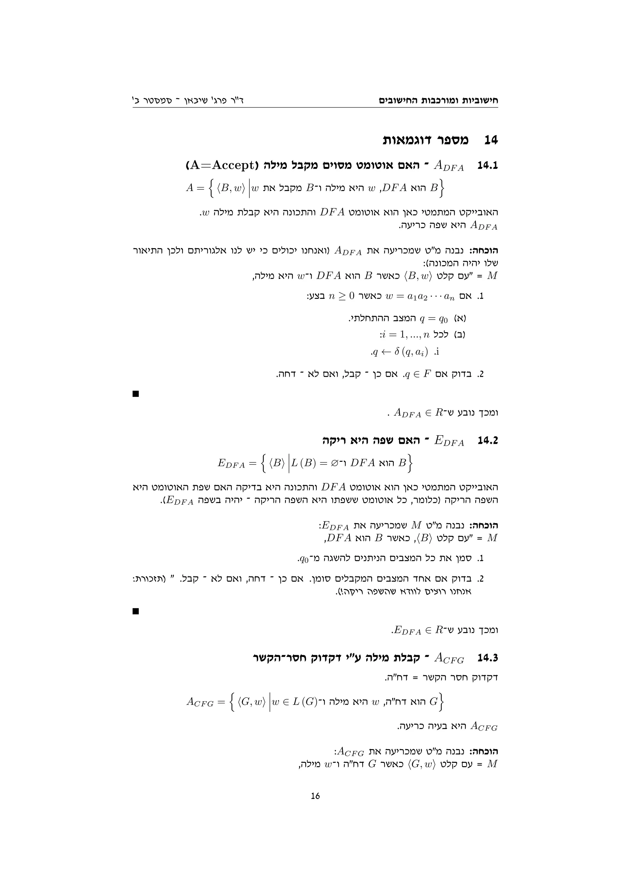 ‫החישובים‬ ‫ומורכבות‬ ‫חישוביות‬
'‫ב‬ ‫סמסטר‬ ‫־‬ ‫שיבאן‬ '‫פרג‬ ‫דר‬
‫דוגמאות‬ ‫מספר‬ 14
(A=Accept) ‫מילה‬ ‫מקבל‬ ‫מסוים‬ ‫אוטומט‬ ‫האם‬ ‫־‬ ADFA 14.1
A =
n
hB, wi w ‫את‬ ‫מקבל‬ B‫ו־‬ ‫מילה‬ ‫היא‬ w ,DFA ‫הוא‬ B
o
.w ‫מילה‬ ‫קבלת‬ ‫היא‬ ‫והתכונה‬ DFA ‫אוטומט‬ ‫הוא‬ ‫כאן‬ ‫המתמטי‬ ‫האובייקט‬
.‫כריעה‬ ‫שפה‬ ‫היא‬ ADF A
‫התיאור‬ ‫ולכן‬ ‫אלגוריתם‬ ‫לנו‬ ‫יש‬ ‫כי‬ ‫יכולים‬ ‫)ואנחנו‬ ADF A ‫את‬ ‫שמכריעה‬ ‫מט‬ ‫נבנה‬ :‫הוכחה‬
:(‫המכונה‬ ‫יהיה‬ ‫שלו‬
,‫מילה‬ ‫היא‬ w‫ו־‬ DFA ‫הוא‬ B ‫כאשר‬ hB, wi ‫קלט‬ ‫עם‬ = M
:‫בצע‬ n ≥ 0 ‫כאשר‬ w = a1a2 · · · an ‫אם‬ .1
.‫ההתחלתי‬ ‫המצב‬ q = q0 (‫)א‬
:i = 1, ..., n ‫לכל‬ (‫)ב‬
.q ← δ (q, ai) .i
.‫דחה‬ ‫־‬ ‫לא‬ ‫ואם‬ ,‫קבל‬ ‫־‬ ‫כן‬ ‫אם‬ .q ∈ F ‫אם‬ ‫בדוק‬ .2
. ADF A ∈ R‫ש־‬ ‫נובע‬ ‫ומכך‬
‫ריקה‬ ‫היא‬ ‫שפה‬ ‫האם‬ ‫־‬ EDFA 14.2
EDF A =
n
hBi L (B) = ∅‫ו־‬ DFA ‫הוא‬ B
o
‫היא‬ ‫האוטומט‬ ‫שפת‬ ‫האם‬ ‫בדיקה‬ ‫היא‬ ‫והתכונה‬ DFA ‫אוטומט‬ ‫הוא‬ ‫כאן‬ ‫המתמטי‬ ‫האובייקט‬
.(EDF A ‫בשפה‬ ‫יהיה‬ ‫־‬ ‫הריקה‬ ‫השפה‬ ‫היא‬ ‫ששפתו‬ ‫אוטומט‬ ‫כל‬ ,‫)כלומר‬ ‫הריקה‬ ‫השפה‬
:EDF A ‫את‬ ‫שמכריעה‬ M ‫מט‬ ‫נבנה‬ :‫הוכחה‬
,DFA ‫הוא‬ B ‫כאשר‬ ,hBi ‫קלט‬ ‫עם‬ = M
.q0‫מ־‬ ‫להשגה‬ ‫הניתנים‬ ‫המצבים‬ ‫כל‬ ‫את‬ ‫סמן‬ .1
:‫)תזכורת‬  .‫קבל‬ ‫־‬ ‫לא‬ ‫ואם‬ ,‫דחה‬ ‫־‬ ‫כן‬ ‫אם‬ .‫סומן‬ ‫המקבלים‬ ‫המצבים‬ ‫אחד‬ ‫אם‬ ‫בדוק‬ .2
.(!‫ריקה‬ ‫שהשפה‬ ‫לוודא‬ ‫רוצים‬ ‫אנחנו‬
.EDF A ∈ R‫ש־‬ ‫נובע‬ ‫ומכך‬
‫חסר־הקשר‬ ‫דקדוק‬ ‫עי‬ ‫מילה‬ ‫קבלת‬ ‫־‬ ACFG 14.3
.‫דחה‬ = ‫הקשר‬ ‫חסר‬ ‫דקדוק‬
ACF G =
n
hG, wi w ∈ L (G)‫ו־‬ ‫מילה‬ ‫היא‬ w ,‫דחה‬ ‫הוא‬ G
o
.‫כריעה‬ ‫בעיה‬ ‫היא‬ ACF G
:ACF G ‫את‬ ‫שמכריעה‬ ‫מט‬ ‫נבנה‬ :‫הוכחה‬
,‫מילה‬ w‫ו־‬ ‫דחה‬ G ‫כאשר‬ hG, wi ‫קלט‬ ‫עם‬ = M
16
 