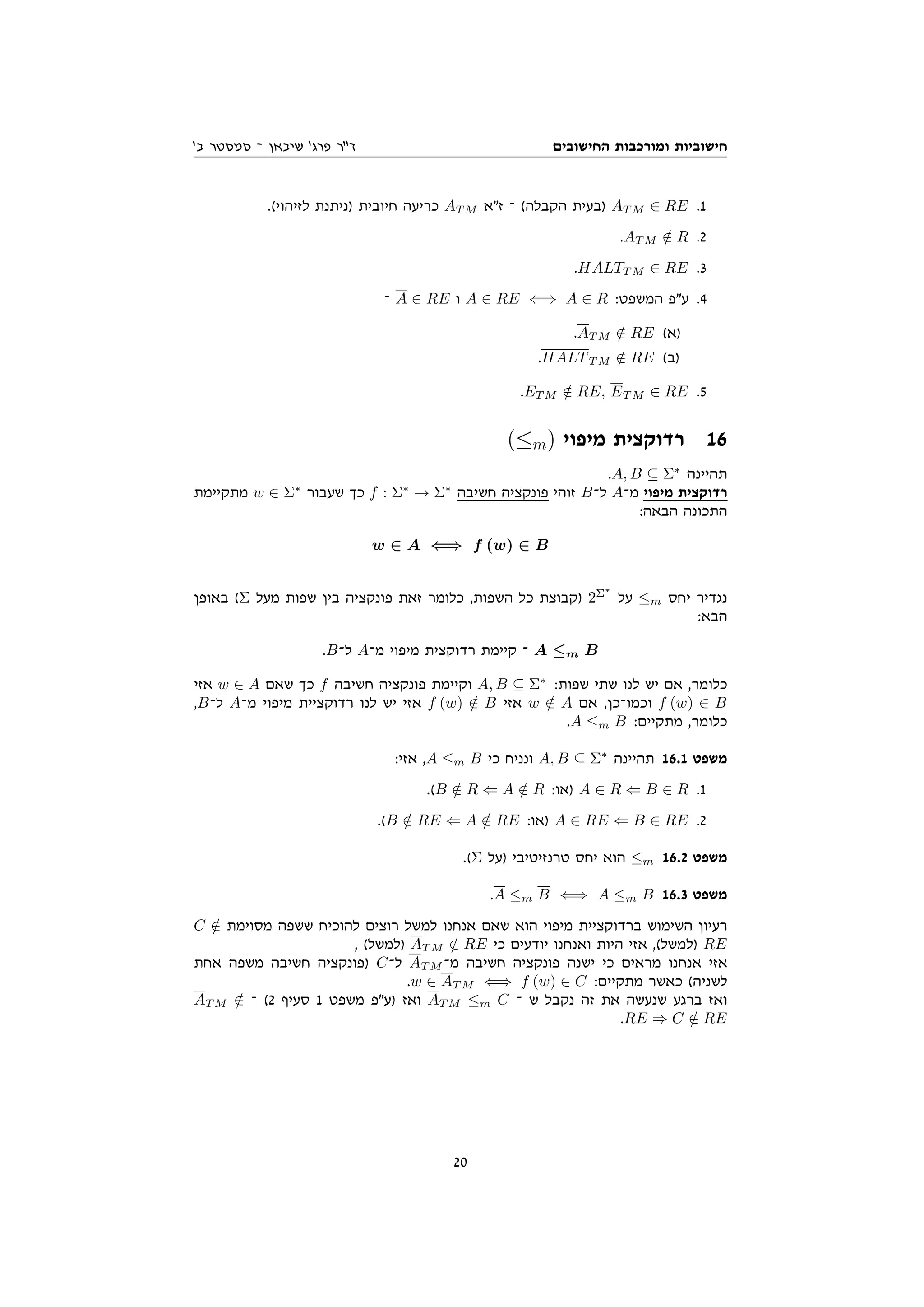 ‫החישובים‬ ‫ומורכבות‬ ‫חישוביות‬
'‫ב‬ ‫סמסטר‬ ‫־‬ ‫שיבאן‬ '‫פרג‬ ‫דר‬
.(‫לזיהוי‬ ‫)ניתנת‬ ‫חיובית‬ ‫כריעה‬ AT M ‫זא‬ ‫־‬ (‫הקבלה‬ ‫)בעית‬ AT M ∈ RE .1
.AT M /
∈ R .2
.HALTT M ∈ RE .3
‫־‬ A ∈ RE ‫ו‬ A ∈ RE ⇐⇒ A ∈ R :‫המשפט‬ ‫עפ‬ .4
.AT M /
∈ RE (‫)א‬
.HALTT M /
∈ RE (‫)ב‬
.ET M /
∈ RE, ET M ∈ RE .5
(≤m) ‫מיפוי‬ ‫רדוקצית‬ 16
.A, B ⊆ Σ∗
‫תהיינה‬
‫מתקיימת‬ w ∈ Σ∗
‫שעבור‬ ‫כך‬ f : Σ∗
→ Σ∗
‫חשיבה‬ ‫פונקציה‬ ‫זוהי‬ B‫ל־‬ A‫מ־‬ ‫מיפוי‬ ‫רדוקצית‬
:‫הבאה‬ ‫התכונה‬
w ∈ A ⇐⇒ f (w) ∈ B
‫באופן‬ (Σ ‫מעל‬ ‫שפות‬ ‫בין‬ ‫פונקציה‬ ‫זאת‬ ‫כלומר‬ ,‫השפות‬ ‫כל‬ ‫)קבוצת‬ 2Σ∗
‫על‬ ≤m ‫יחס‬ ‫נגדיר‬
:‫הבא‬
.B‫ל־‬ A‫מ־‬ ‫מיפוי‬ ‫רדוקצית‬ ‫קיימת‬ ‫־‬ A ≤m B
‫אזי‬ w ∈ A ‫שאם‬ ‫כך‬ f ‫חשיבה‬ ‫פונקציה‬ ‫וקיימת‬ A, B ⊆ Σ∗
:‫שפות‬ ‫שתי‬ ‫לנו‬ ‫יש‬ ‫אם‬ ,‫כלומר‬
,B‫ל־‬ A‫מ־‬ ‫מיפוי‬ ‫רדוקציית‬ ‫לנו‬ ‫יש‬ ‫אזי‬ f (w) /
∈ B ‫אזי‬ w /
∈ A ‫אם‬ ,‫וכמו־כן‬ f (w) ∈ B
.A ≤m B :‫מתקיים‬ ,‫כלומר‬
:‫אזי‬ ,A ≤m B ‫כי‬ ‫ונניח‬ A, B ⊆ Σ∗
‫תהיינה‬ 16.1 ‫משפט‬
.(B /
∈ R ⇐ A /
∈ R :‫)או‬ A ∈ R ⇐ B ∈ R .1
.(B /
∈ RE ⇐ A /
∈ RE :‫)או‬ A ∈ RE ⇐ B ∈ RE .2
.(Σ ‫)על‬ ‫טרנזיטיבי‬ ‫יחס‬ ‫הוא‬ ≤m 16.2 ‫משפט‬
.A ≤m B ⇐⇒ A ≤m B 16.3 ‫משפט‬
C /
∈ ‫מסוימת‬ ‫ששפה‬ ‫להוכיח‬ ‫רוצים‬ ‫למשל‬ ‫אנחנו‬ ‫שאם‬ ‫הוא‬ ‫מיפוי‬ ‫ברדוקציית‬ ‫השימוש‬ ‫רעיון‬
, (‫)למשל‬ AT M /
∈ RE ‫כי‬ ‫יודעים‬ ‫ואנחנו‬ ‫היות‬ ‫אזי‬ ,(‫)למשל‬ RE
‫אחת‬ ‫משפה‬ ‫חשיבה‬ ‫)פונקציה‬ C‫ל־‬ AT M ‫מ־‬ ‫חשיבה‬ ‫פונקציה‬ ‫ישנה‬ ‫כי‬ ‫מראים‬ ‫אנחנו‬ ‫אזי‬
.w ∈ AT M ⇐⇒ f (w) ∈ C :‫מתקיים‬ ‫כאשר‬ (‫לשניה‬
AT M /
∈ ‫־‬ (2 ‫סעיף‬ 1 ‫משפט‬ ‫)עפ‬ ‫ואז‬ AT M ≤m C ‫־‬ ‫ש‬ ‫נקבל‬ ‫זה‬ ‫את‬ ‫שנעשה‬ ‫ברגע‬ ‫ואז‬
.RE ⇒ C /
∈ RE
20
 