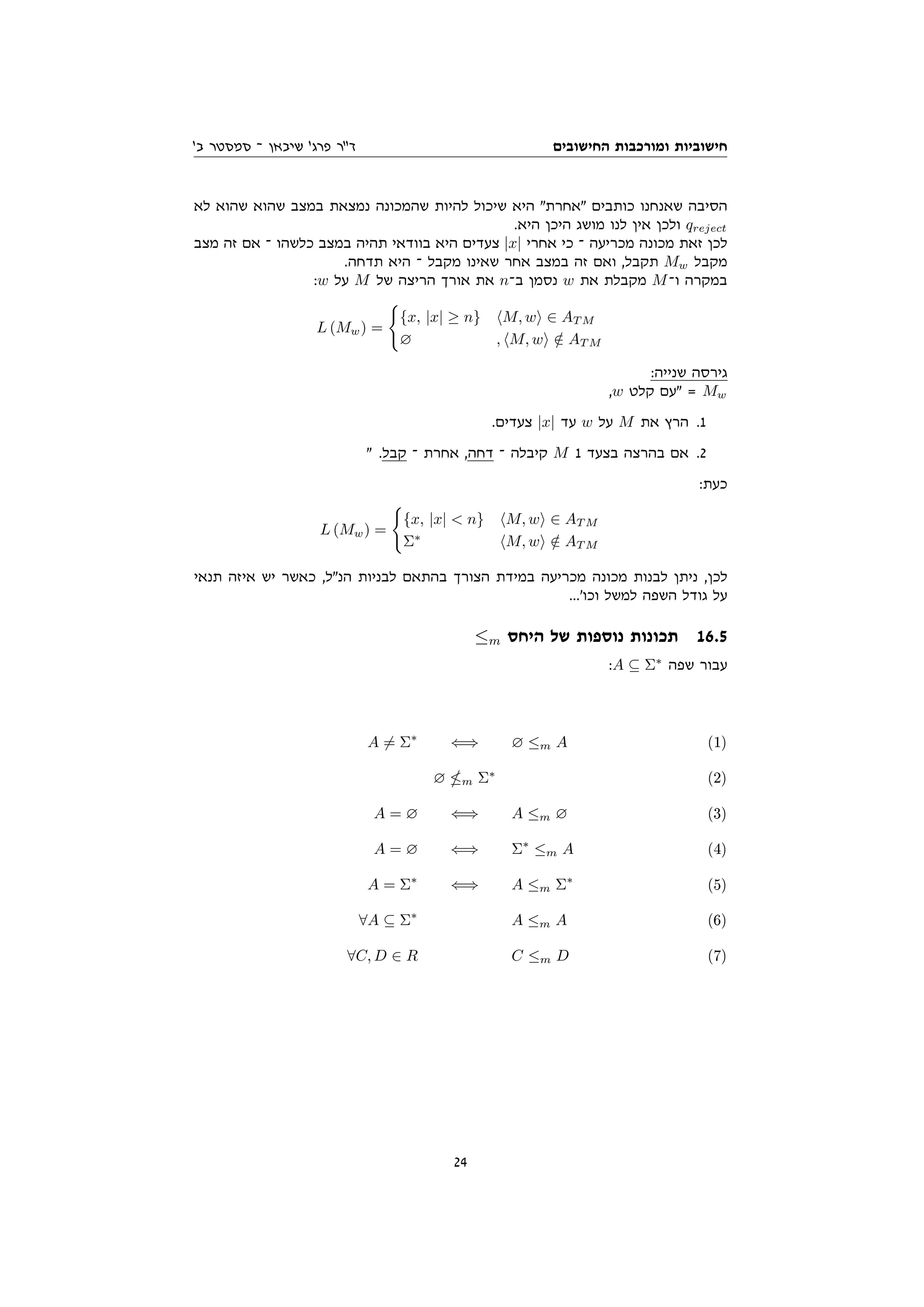 ‫החישובים‬ ‫ומורכבות‬ ‫חישוביות‬
'‫ב‬ ‫סמסטר‬ ‫־‬ ‫שיבאן‬ '‫פרג‬ ‫דר‬
‫לא‬ ‫שהוא‬ ‫שהוא‬ ‫במצב‬ ‫נמצאת‬ ‫שהמכונה‬ ‫להיות‬ ‫שיכול‬ ‫היא‬ ‫אחרת‬ ‫כותבים‬ ‫שאנחנו‬ ‫הסיבה‬
.‫היא‬ ‫היכן‬ ‫מושג‬ ‫לנו‬ ‫אין‬ ‫ולכן‬ qreject
‫מצב‬ ‫זה‬ ‫אם‬ ‫־‬ ‫כלשהו‬ ‫במצב‬ ‫תהיה‬ ‫בוודאי‬ ‫היא‬ ‫צעדים‬ |x| ‫אחרי‬ ‫כי‬ ‫־‬ ‫מכריעה‬ ‫מכונה‬ ‫זאת‬ ‫לכן‬
.‫תדחה‬ ‫היא‬ ‫־‬ ‫מקבל‬ ‫שאינו‬ ‫אחר‬ ‫במצב‬ ‫זה‬ ‫ואם‬ ,‫תקבל‬ Mw ‫מקבל‬
:w ‫על‬ M ‫של‬ ‫הריצה‬ ‫אורך‬ ‫את‬ n‫ב־‬ ‫נסמן‬ w ‫את‬ ‫מקבלת‬ M‫ו־‬ ‫במקרה‬
L (Mw) =
(
{x, |x| ≥ n} hM, wi ∈ AT M
∅ , hM, wi /
∈ AT M
:‫שנייה‬ ‫גירסה‬
,w ‫קלט‬ ‫עם‬ = Mw
.‫צעדים‬ |x| ‫עד‬ w ‫על‬ M ‫את‬ ‫הרץ‬ .1
 .‫קבל‬ ‫־‬ ‫אחרת‬ ,‫דחה‬ ‫־‬ ‫קיבלה‬ M 1 ‫בצעד‬ ‫בהרצה‬ ‫אם‬ .2
:‫כעת‬
L (Mw) =
(
{x, |x|  n} hM, wi ∈ AT M
Σ∗
hM, wi /
∈ AT M
‫תנאי‬ ‫איזה‬ ‫יש‬ ‫כאשר‬ ,‫הנל‬ ‫לבניות‬ ‫בהתאם‬ ‫הצורך‬ ‫במידת‬ ‫מכריעה‬ ‫מכונה‬ ‫לבנות‬ ‫ניתן‬ ,‫לכן‬
...'‫וכו‬ ‫למשל‬ ‫השפה‬ ‫גודל‬ ‫על‬
≤m ‫היחס‬ ‫של‬ ‫נוספות‬ ‫תכונות‬ 16.5
:A ⊆ Σ∗
‫שפה‬ ‫עבור‬
A 6= Σ∗
⇐⇒ ∅ ≤m A (1)
∅ m Σ∗
(2)
A = ∅ ⇐⇒ A ≤m ∅ (3)
A = ∅ ⇐⇒ Σ∗
≤m A (4)
A = Σ∗
⇐⇒ A ≤m Σ∗
(5)
∀A ⊆ Σ∗
A ≤m A (6)
∀C, D ∈ R C ≤m D (7)
24
 