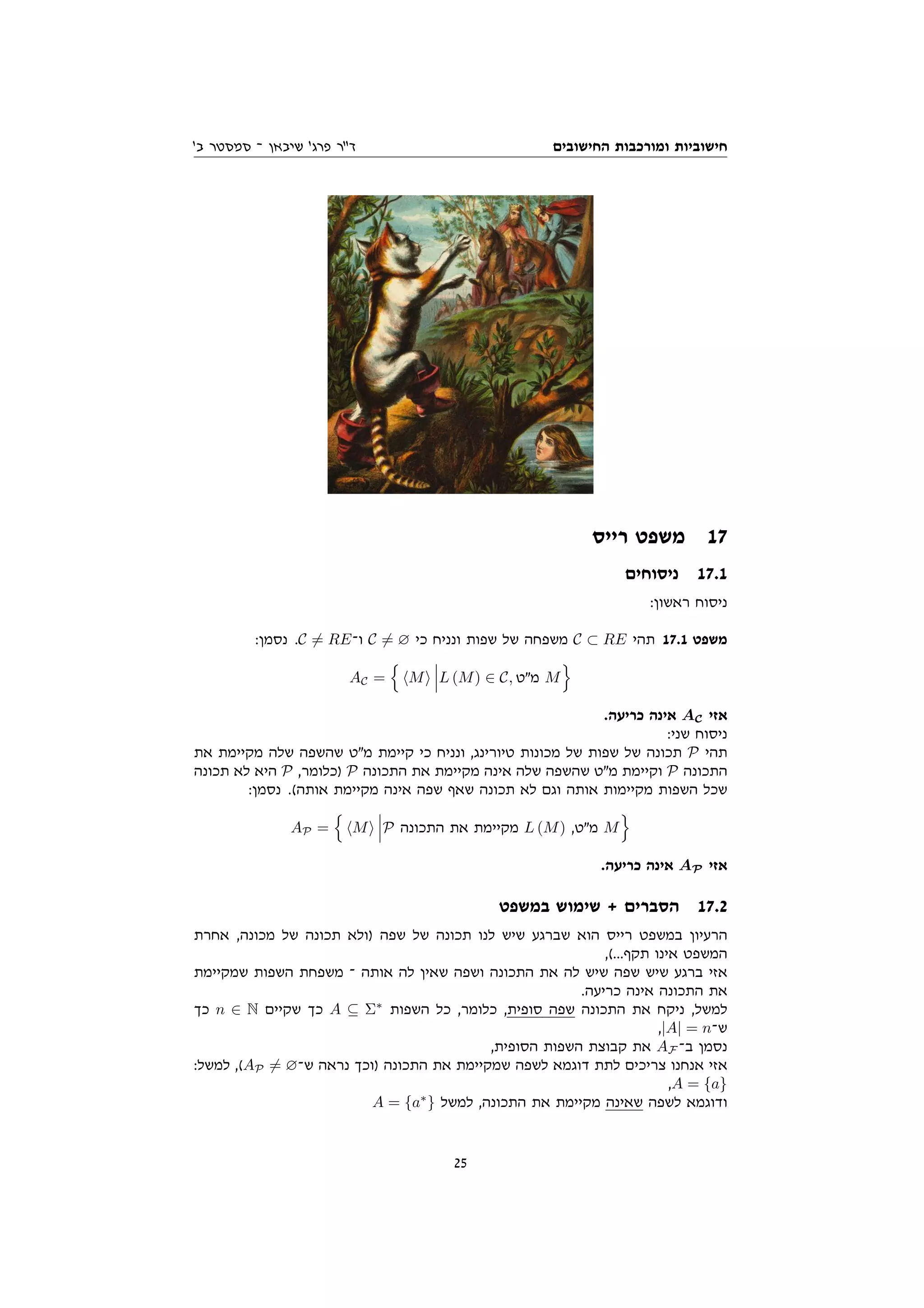 ‫החישובים‬ ‫ומורכבות‬ ‫חישוביות‬
'‫ב‬ ‫סמסטר‬ ‫־‬ ‫שיבאן‬ '‫פרג‬ ‫דר‬
‫רייס‬ ‫משפט‬ 17
‫ניסוחים‬ 17.1
:‫ראשון‬ ‫ניסוח‬
:‫נסמן‬ .C 6= RE‫ו־‬ C 6= ∅ ‫כי‬ ‫ונניח‬ ‫שפות‬ ‫של‬ ‫משפחה‬ C ⊂ RE ‫תהי‬ 17.1 ‫משפט‬
AC =
n
hMi L (M) ∈ C, ‫מט‬ M
o
.‫כריעה‬ ‫אינה‬ AC ‫אזי‬
:‫שני‬ ‫ניסוח‬
‫את‬ ‫מקיימת‬ ‫שלה‬ ‫שהשפה‬ ‫מט‬ ‫קיימת‬ ‫כי‬ ‫ונניח‬ ,‫טיורינג‬ ‫מכונות‬ ‫של‬ ‫שפות‬ ‫של‬ ‫תכונה‬ P ‫תהי‬
‫תכונה‬ ‫לא‬ ‫היא‬ P ,‫)כלומר‬ P ‫התכונה‬ ‫את‬ ‫מקיימת‬ ‫אינה‬ ‫שלה‬ ‫שהשפה‬ ‫מט‬ ‫וקיימת‬ P ‫התכונה‬
:‫נסמן‬ .(‫אותה‬ ‫מקיימת‬ ‫אינה‬ ‫שפה‬ ‫שאף‬ ‫תכונה‬ ‫לא‬ ‫וגם‬ ‫אותה‬ ‫מקיימות‬ ‫השפות‬ ‫שכל‬
AP =
n
hMi P ‫התכונה‬ ‫את‬ ‫מקיימת‬ L (M) ,‫מט‬ M
o
.‫כריעה‬ ‫אינה‬ AP ‫אזי‬
‫במשפט‬ ‫שימוש‬ + ‫הסברים‬ 17.2
‫אחרת‬ ,‫מכונה‬ ‫של‬ ‫תכונה‬ ‫)ולא‬ ‫שפה‬ ‫של‬ ‫תכונה‬ ‫לנו‬ ‫שיש‬ ‫שברגע‬ ‫הוא‬ ‫רייס‬ ‫במשפט‬ ‫הרעיון‬
,(...‫תקף‬ ‫אינו‬ ‫המשפט‬
‫שמקיימת‬ ‫השפות‬ ‫משפחת‬ ‫־‬ ‫אותה‬ ‫לה‬ ‫שאין‬ ‫ושפה‬ ‫התכונה‬ ‫את‬ ‫לה‬ ‫שיש‬ ‫שפה‬ ‫שיש‬ ‫ברגע‬ ‫אזי‬
.‫כריעה‬ ‫אינה‬ ‫התכונה‬ ‫את‬
‫כך‬ n ∈ N ‫שקיים‬ ‫כך‬ A ⊆ Σ∗
‫השפות‬ ‫כל‬ ,‫כלומר‬ ,‫סופית‬ ‫שפה‬ ‫התכונה‬ ‫את‬ ‫ניקח‬ ,‫למשל‬
,|A| = n‫ש־‬
,‫הסופית‬ ‫השפות‬ ‫קבוצת‬ ‫את‬ AF ‫ב־‬ ‫נסמן‬
:‫למשל‬ ,(AP 6= ∅‫ש־‬ ‫נראה‬ ‫)וכך‬ ‫התכונה‬ ‫את‬ ‫שמקיימת‬ ‫לשפה‬ ‫דוגמא‬ ‫לתת‬ ‫צריכים‬ ‫אנחנו‬ ‫אזי‬
,A = {a}
A = {a∗
} ‫למשל‬ ,‫התכונה‬ ‫את‬ ‫מקיימת‬ ‫שאינה‬ ‫לשפה‬ ‫ודוגמא‬
25
 