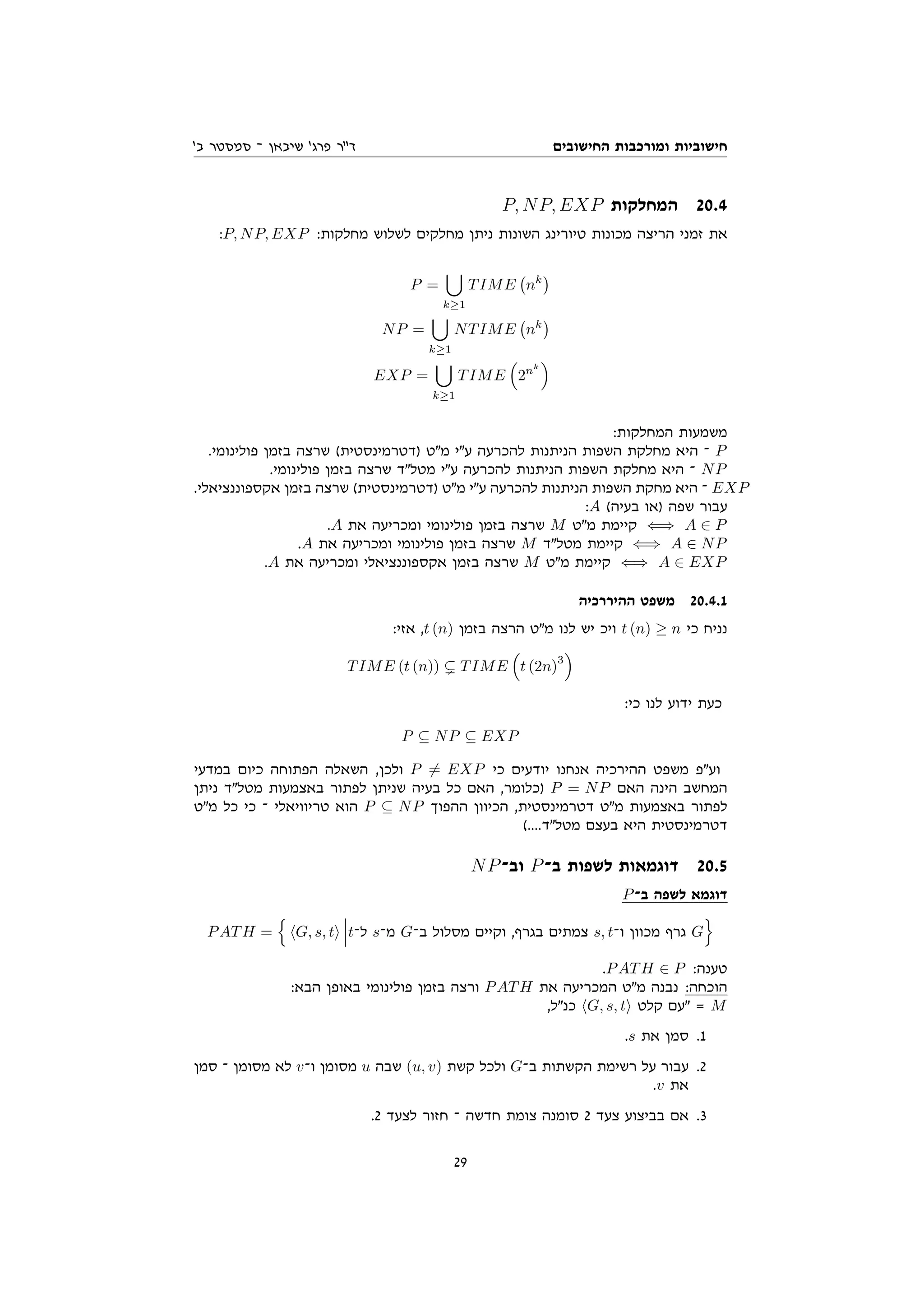 ‫החישובים‬ ‫ומורכבות‬ ‫חישוביות‬
'‫ב‬ ‫סמסטר‬ ‫־‬ ‫שיבאן‬ '‫פרג‬ ‫דר‬
P, NP, EXP ‫המחלקות‬ 20.4
:P, NP, EXP :‫מחלקות‬ ‫לשלוש‬ ‫מחלקים‬ ‫ניתן‬ ‫השונות‬ ‫טיורינג‬ ‫מכונות‬ ‫הריצה‬ ‫זמני‬ ‫את‬
P =
[
k≥1
TIME nk

NP =
[
k≥1
NTIME nk

EXP =
[
k≥1
TIME

2nk

:‫המחלקות‬ ‫משמעות‬
.‫פולינומי‬ ‫בזמן‬ ‫שרצה‬ (‫)דטרמינסטית‬ ‫מט‬ ‫עי‬ ‫להכרעה‬ ‫הניתנות‬ ‫השפות‬ ‫מחלקת‬ ‫היא‬ ‫־‬ P
.‫פולינומי‬ ‫בזמן‬ ‫שרצה‬ ‫מטלד‬ ‫עי‬ ‫להכרעה‬ ‫הניתנות‬ ‫השפות‬ ‫מחלקת‬ ‫היא‬ ‫־‬ NP
.‫אקספוננציאלי‬ ‫בזמן‬ ‫שרצה‬ (‫)דטרמינסטית‬ ‫מט‬ ‫עי‬ ‫להכרעה‬ ‫הניתנות‬ ‫השפות‬ ‫מחקת‬ ‫היא‬ ‫־‬ EXP
:A (‫בעיה‬ ‫)או‬ ‫שפה‬ ‫עבור‬
.A ‫את‬ ‫ומכריעה‬ ‫פולינומי‬ ‫בזמן‬ ‫שרצה‬ M ‫מט‬ ‫קיימת‬ ⇐⇒ A ∈ P
.A ‫את‬ ‫ומכריעה‬ ‫פולינומי‬ ‫בזמן‬ ‫שרצה‬ M ‫מטלד‬ ‫קיימת‬ ⇐⇒ A ∈ NP
.A ‫את‬ ‫ומכריעה‬ ‫אקספוננציאלי‬ ‫בזמן‬ ‫שרצה‬ M ‫מט‬ ‫קיימת‬ ⇐⇒ A ∈ EXP
‫ההיררכיה‬ ‫משפט‬ 20.4.1
:‫אזי‬ ,t (n) ‫בזמן‬ ‫הרצה‬ ‫מט‬ ‫לנו‬ ‫יש‬ ‫ויכ‬ t (n) ≥ n ‫כי‬ ‫נניח‬
TIME (t (n)) ( TIME

t (2n)
3

:‫כי‬ ‫לנו‬ ‫ידוע‬ ‫כעת‬
P ⊆ NP ⊆ EXP
‫במדעי‬ ‫כיום‬ ‫הפתוחה‬ ‫השאלה‬ ,‫ולכן‬ P 6= EXP ‫כי‬ ‫יודעים‬ ‫אנחנו‬ ‫ההירכיה‬ ‫משפט‬ ‫ועפ‬
‫ניתן‬ ‫מטלד‬ ‫באצמעות‬ ‫לפתור‬ ‫שניתן‬ ‫בעיה‬ ‫כל‬ ‫האם‬ ,‫)כלומר‬ P = NP ‫האם‬ ‫הינה‬ ‫המחשב‬
‫מט‬ ‫כל‬ ‫כי‬ ‫־‬ ‫טריוויאלי‬ ‫הוא‬ P ⊆ NP ‫ההפוך‬ ‫הכיוון‬ ,‫דטרמינסטית‬ ‫מט‬ ‫באצמעות‬ ‫לפתור‬
(....‫מטלד‬ ‫בעצם‬ ‫היא‬ ‫דטרמינסטית‬
NP‫וב־‬ P‫ב־‬ ‫לשפות‬ ‫דוגמאות‬ 20.5
P‫ב־‬ ‫לשפה‬ ‫דוגמא‬
PATH =
n
hG, s, ti t‫ל־‬ s‫מ־‬ G‫ב־‬ ‫מסלול‬ ‫וקיים‬ ,‫בגרף‬ ‫צמתים‬ s, t‫ו־‬ ‫מכוון‬ ‫גרף‬ G
o
.PATH ∈ P :‫טענה‬
:‫הבא‬ ‫באופן‬ ‫פולינומי‬ ‫בזמן‬ ‫ורצה‬ PATH ‫את‬ ‫המכריעה‬ ‫מט‬ ‫נבנה‬ :‫הוכחה‬
,‫כנל‬ hG, s, ti ‫קלט‬ ‫עם‬ = M
.s ‫את‬ ‫סמן‬ .1
‫סמן‬ ‫־‬ ‫מסומן‬ ‫לא‬ v‫ו־‬ ‫מסומן‬ u ‫שבה‬ (u, v) ‫קשת‬ ‫ולכל‬ G‫ב־‬ ‫הקשתות‬ ‫רשימת‬ ‫על‬ ‫עבור‬ .2
.v ‫את‬
.2 ‫לצעד‬ ‫חזור‬ ‫־‬ ‫חדשה‬ ‫צומת‬ ‫סומנה‬ 2 ‫צעד‬ ‫בביצוע‬ ‫אם‬ .3
29
 