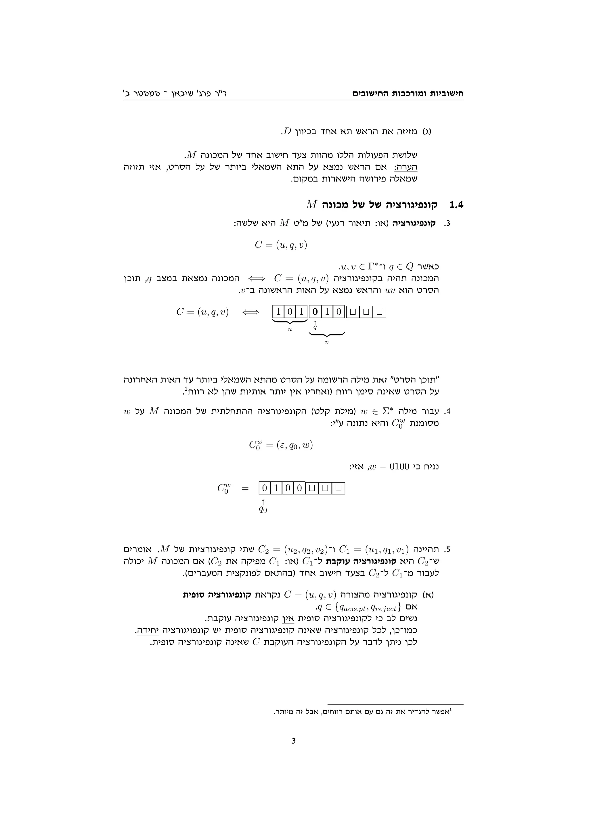 ‫החישובים‬ ‫ומורכבות‬ ‫חישוביות‬
'‫ב‬ ‫סמסטר‬ ‫־‬ ‫שיבאן‬ '‫פרג‬ ‫ד"ר‬
.D ‫בכיוון‬ ‫אחד‬ ‫תא‬ ‫הראש‬ ‫את‬ ‫מזיזה‬ (‫)ג‬
.M ‫המכונה‬ ‫של‬ ‫אחד‬ ‫חישוב‬ ‫צעד‬ ‫מהוות‬ ‫הללו‬ ‫הפעולות‬ ‫שלושת‬
‫תזוזה‬ ‫אזי‬ ,‫הסרט‬ ‫על‬ ‫של‬ ‫ביותר‬ ‫השמאלי‬ ‫התא‬ ‫על‬ ‫נמצא‬ ‫הראש‬ ‫אם‬ :‫הערה‬
.‫במקום‬ ‫הישארות‬ ‫פירושה‬ ‫שמאלה‬
M ‫מכונה‬ ‫של‬ ‫של‬ ‫קונפיגורציה‬ 1.4
:‫שלשה‬ ‫היא‬ M ‫מ"ט‬ ‫של‬ (‫רגעי‬ ‫תיאור‬ :‫)או‬ ‫קונפיגורציה‬ .3
C = (u, q, v)
.u, v ∈ Γ∗
‫ו־‬ q ∈ Q ‫כאשר‬
‫תוכן‬ ,q ‫במצב‬ ‫נמצאת‬ ‫המכונה‬ ⇐⇒ C = (u, q, v) ‫בקונפיגורציה‬ ‫תהיה‬ ‫המכונה‬
.v‫ב־‬ ‫הראשונה‬ ‫האות‬ ‫על‬ ‫נמצא‬ ‫והראש‬ uv ‫הוא‬ ‫הסרט‬
C = (u, q, v) ⇐⇒ 1 0 1
| {z }
u
0
↑
q
1 0
| {z }
v
t t t
‫האחרונה‬ ‫האות‬ ‫עד‬ ‫ביותר‬ ‫השמאלי‬ ‫מהתא‬ ‫הסרט‬ ‫על‬ ‫הרשומה‬ ‫מילה‬ ‫זאת‬ "‫הסרט‬ ‫"תוכן‬
.1
‫רווח‬ ‫לא‬ ‫שהן‬ ‫אותיות‬ ‫יותר‬ ‫אין‬ ‫)ואחריו‬ ‫רווח‬ ‫סימן‬ ‫שאינה‬ ‫הסרט‬ ‫על‬
w ‫על‬ M ‫המכונה‬ ‫של‬ ‫ההתחלתית‬ ‫הקונפיגורציה‬ (‫קלט‬ ‫)מילת‬ w ∈ Σ∗
‫מילה‬ ‫עבור‬ .4
:‫ע"י‬ ‫נתונה‬ ‫והיא‬ Cw
0 ‫מסומנת‬
Cw
0 = (ε, q0, w)
:‫אזי‬ ,w = 0100 ‫כי‬ ‫נניח‬
Cw
0 = 0 1 0 0 t t t
↑
q0
‫אומרים‬ .M ‫של‬ ‫קונפיגורציות‬ ‫שתי‬ C2 = (u2, q2, v2)‫ו־‬ C1 = (u1, q1, v1) ‫תהיינה‬ .5
‫יכולה‬ M ‫המכונה‬ ‫אם‬ (C2 ‫את‬ ‫מפיקה‬ C1 :‫)או‬ C1‫ל־‬ ‫עוקבת‬ ‫קונפיגורציה‬ ‫היא‬ C2‫ש־‬
.(‫המעברים‬ ‫לפונקצית‬ ‫)בהתאם‬ ‫אחד‬ ‫חישוב‬ ‫בצעד‬ C2‫ל־‬ C1‫מ־‬ ‫לעבור‬
‫סופית‬ ‫קונפיגורציה‬ ‫נקראת‬ C = (u, q, v) ‫מהצורה‬ ‫קונפיגורציה‬ (‫)א‬
.q ∈ {qaccept, qreject} ‫אם‬
.‫עוקבת‬ ‫קונפיגורציה‬ ‫אין‬ ‫סופית‬ ‫לקונפיגורציה‬ ‫כי‬ ‫לב‬ ‫נשים‬
.‫יחידה‬ ‫קונפויגורציה‬ ‫יש‬ ‫סופית‬ ‫קונפיגורציה‬ ‫שאינה‬ ‫קונפיגורציה‬ ‫לכל‬ ,‫כמו־כן‬
.‫סופית‬ ‫קונפיגורציה‬ ‫שאינה‬ C ‫העוקבת‬ ‫הקונפיגורציה‬ ‫על‬ ‫לדבר‬ ‫ניתן‬ ‫לכן‬
.‫מיותר‬ ‫זה‬ ‫אבל‬ ,‫רווחים‬ ‫אותם‬ ‫עם‬ ‫גם‬ ‫זה‬ ‫את‬ ‫להגדיר‬ ‫אפשר‬1
3
 