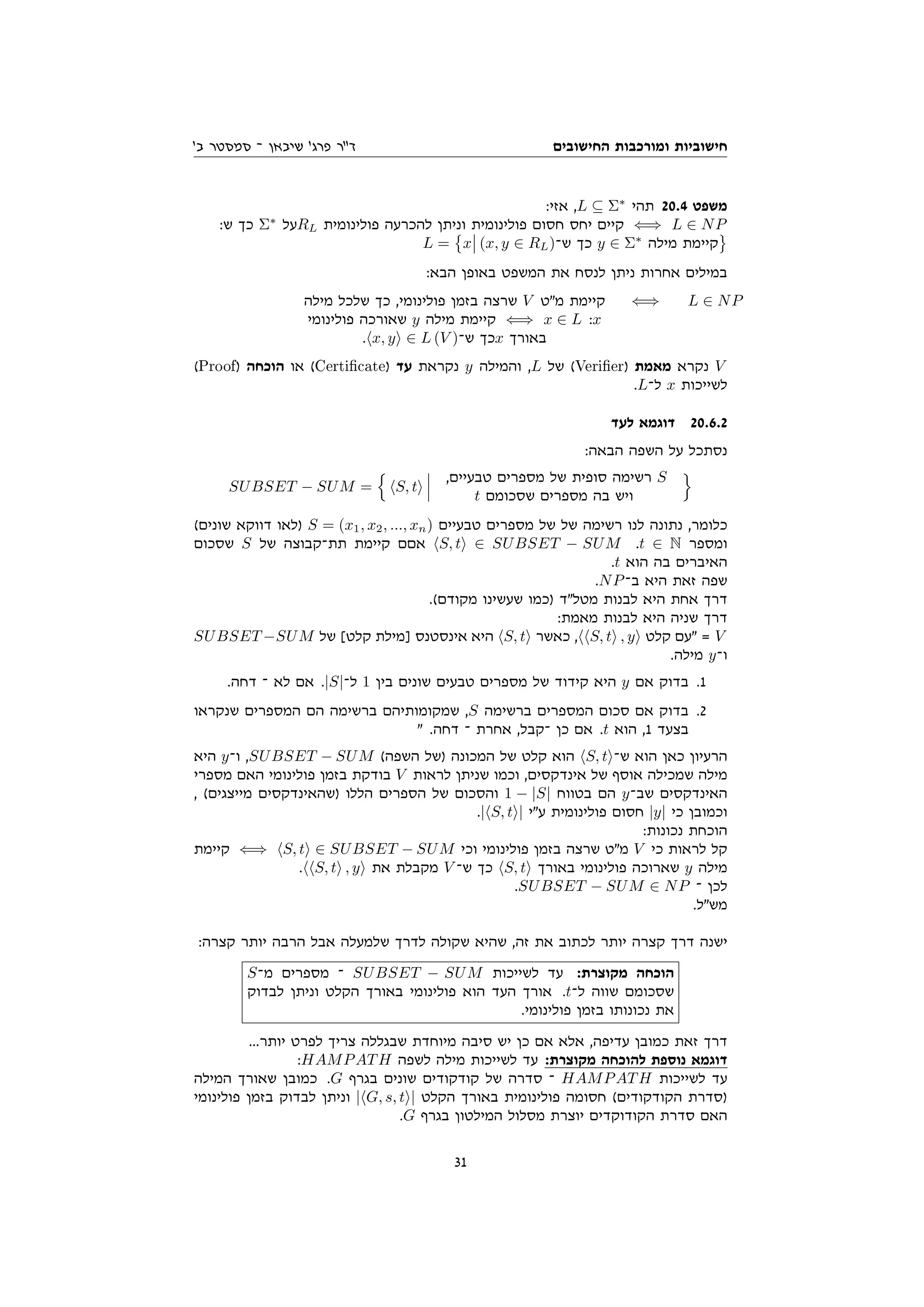 ‫החישובים‬ ‫ומורכבות‬ ‫חישוביות‬
'‫ב‬ ‫סמסטר‬ ‫־‬ ‫שיבאן‬ '‫פרג‬ ‫דר‬
:‫אזי‬ ,L ⊆ Σ∗
‫תהי‬ 20.4 ‫משפט‬
:‫ש‬ ‫כך‬ Σ∗
‫על‬RL ‫פולינומית‬ ‫להכרעה‬ ‫וניתן‬ ‫פולינומית‬ ‫חסום‬ ‫יחס‬ ‫קיים‬ ⇐⇒ L ∈ NP
L =

x (x, y ∈ RL)‫ש־‬ ‫כך‬ y ∈ Σ∗
‫מילה‬ ‫קיימת‬
:‫הבא‬ ‫באופן‬ ‫המשפט‬ ‫את‬ ‫לנסח‬ ‫ניתן‬ ‫אחרות‬ ‫במילים‬
‫מילה‬ ‫שלכל‬ ‫כך‬ ,‫פולינומי‬ ‫בזמן‬ ‫שרצה‬ V ‫מט‬ ‫קיימת‬
‫פולינומי‬ ‫שאורכה‬ y ‫מילה‬ ‫קיימת‬ ⇐⇒ x ∈ L :x
.hx, yi ∈ L (V )‫ש־‬ ‫כך‬x ‫באורך‬
⇐⇒ L ∈ NP
(Proof) ‫הוכחה‬ ‫או‬ (Certicate) ‫עד‬ ‫נקראת‬ y ‫והמילה‬ ,L ‫של‬ (Verier) ‫מאמת‬ ‫נקרא‬ V
.L‫ל־‬ x ‫לשייכות‬
‫לעד‬ ‫דוגמא‬ 20.6.2
:‫הבאה‬ ‫השפה‬ ‫על‬ ‫נסתכל‬
SUBSET − SUM =
n
hS, ti
,‫טבעיים‬ ‫מספרים‬ ‫של‬ ‫סופית‬ ‫רשימה‬ S
t ‫שסכומם‬ ‫מספרים‬ ‫בה‬ ‫ויש‬
o
(‫שונים‬ ‫דווקא‬ ‫)לאו‬ S = (x1, x2, ..., xn) ‫טבעיים‬ ‫מספרים‬ ‫של‬ ‫של‬ ‫רשימה‬ ‫לנו‬ ‫נתונה‬ ,‫כלומר‬
‫שסכום‬ S ‫של‬ ‫תת־קבוצה‬ ‫קיימת‬ ‫אםם‬ hS, ti ∈ SUBSET − SUM .t ∈ N ‫ומספר‬
.t ‫הוא‬ ‫בה‬ ‫האיברים‬
.NP‫ב־‬ ‫היא‬ ‫זאת‬ ‫שפה‬
.(‫מקודם‬ ‫שעשינו‬ ‫)כמו‬ ‫מטלד‬ ‫לבנות‬ ‫היא‬ ‫אחת‬ ‫דרך‬
:‫מאמת‬ ‫לבנות‬ ‫היא‬ ‫שניה‬ ‫דרך‬
SUBSET −SUM ‫של‬ [‫קלט‬ ‫]מילת‬ ‫אינסטנס‬ ‫היא‬ hS, ti ‫כאשר‬ ,hhS, ti , yi ‫קלט‬ ‫עם‬ = V
.‫מילה‬ y‫ו־‬
.‫דחה‬ ‫־‬ ‫לא‬ ‫אם‬ .|S|‫ל־‬ 1 ‫בין‬ ‫שונים‬ ‫טבעים‬ ‫מספרים‬ ‫של‬ ‫קידוד‬ ‫היא‬ y ‫אם‬ ‫בדוק‬ .1
‫שנקראו‬ ‫המספרים‬ ‫הם‬ ‫ברשימה‬ ‫שמקומותיהם‬ ,S ‫ברשימה‬ ‫המספרים‬ ‫סכום‬ ‫אם‬ ‫בדוק‬ .2
 .‫דחה‬ ‫־‬ ‫אחרת‬ ,‫־קבל‬ ‫כן‬ ‫אם‬ .t ‫הוא‬ ,1 ‫בצעד‬
‫היא‬ y‫ו־‬ ,SUBSET − SUM (‫השפה‬ ‫)של‬ ‫המכונה‬ ‫של‬ ‫קלט‬ ‫הוא‬ hS, ti‫ש־‬ ‫הוא‬ ‫כאן‬ ‫הרעיון‬
‫מספרי‬ ‫האם‬ ‫פולינומי‬ ‫בזמן‬ ‫בודקת‬ V ‫לראות‬ ‫שניתן‬ ‫וכמו‬ ,‫אינדקסים‬ ‫של‬ ‫אוסף‬ ‫שמכילה‬ ‫מילה‬
, (‫מייצגים‬ ‫)שהאינדקסים‬ ‫הללו‬ ‫הספרים‬ ‫של‬ ‫והסכום‬ 1 − |S| ‫בטווח‬ ‫הם‬ y‫שב־‬ ‫האינדקסים‬
.|hS, ti| ‫עי‬ ‫פולינומית‬ ‫חסום‬ |y| ‫כי‬ ‫וכמובן‬
:‫נכונות‬ ‫הוכחת‬
‫קיימת‬ ⇐⇒ hS, ti ∈ SUBSET − SUM ‫וכי‬ ‫פולינומי‬ ‫בזמן‬ ‫שרצה‬ ‫מט‬ V ‫כי‬ ‫לראות‬ ‫קל‬
.hhS, ti , yi ‫את‬ ‫מקבלת‬ V ‫ש־‬ ‫כך‬ hS, ti ‫באורך‬ ‫פולינומי‬ ‫שארוכה‬ y ‫מילה‬
.SUBSET − SUM ∈ NP ‫־‬ ‫לכן‬
.‫משל‬
:‫קצרה‬ ‫יותר‬ ‫הרבה‬ ‫אבל‬ ‫שלמעלה‬ ‫לדרך‬ ‫שקולה‬ ‫שהיא‬ ,‫זה‬ ‫את‬ ‫לכתוב‬ ‫יותר‬ ‫קצרה‬ ‫דרך‬ ‫ישנה‬
S‫מ־‬ ‫מספרים‬ ‫־‬ SUBSET − SUM ‫לשייכות‬ ‫עד‬ :‫מקוצרת‬ ‫הוכחה‬
‫לבדוק‬ ‫וניתן‬ ‫הקלט‬ ‫באורך‬ ‫פולינומי‬ ‫הוא‬ ‫העד‬ ‫אורך‬ .t‫ל־‬ ‫שווה‬ ‫שסכומם‬
.‫פולינומי‬ ‫בזמן‬ ‫נכונותו‬ ‫את‬
...‫יותר‬ ‫לפרט‬ ‫צריך‬ ‫שבגללה‬ ‫מיוחדת‬ ‫סיבה‬ ‫יש‬ ‫כן‬ ‫אם‬ ‫אלא‬ ,‫עדיפה‬ ‫כמובן‬ ‫זאת‬ ‫דרך‬
:HAMPATH ‫לשפה‬ ‫מילה‬ ‫לשייכות‬ ‫עד‬ :‫מקוצרת‬ ‫להוכחה‬ ‫נוספת‬ ‫דוגמא‬
‫המילה‬ ‫שאורך‬ ‫כמובן‬ .G ‫בגרף‬ ‫שונים‬ ‫קודקודים‬ ‫של‬ ‫סדרה‬ ‫־‬ HAMPATH ‫לשייכות‬ ‫עד‬
‫פולינומי‬ ‫בזמן‬ ‫לבדוק‬ ‫וניתן‬ |hG, s, ti| ‫הקלט‬ ‫באורך‬ ‫פולינומית‬ ‫חסומה‬ (‫הקודקודים‬ ‫)סדרת‬
.G ‫בגרף‬ ‫המילטון‬ ‫מסלול‬ ‫יוצרת‬ ‫הקודוקדים‬ ‫סדרת‬ ‫האם‬
31
 