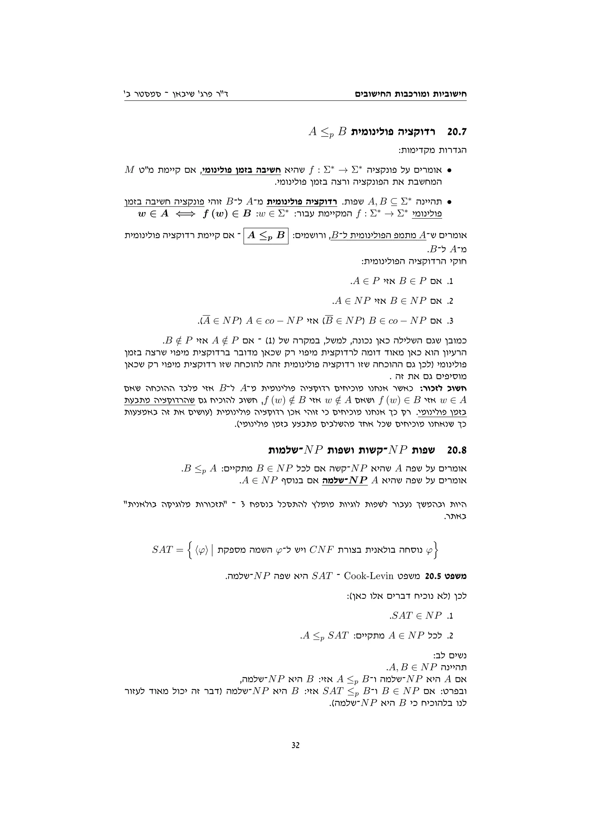 ‫החישובים‬ ‫ומורכבות‬ ‫חישוביות‬
'‫ב‬ ‫סמסטר‬ ‫־‬ ‫שיבאן‬ '‫פרג‬ ‫דר‬
A ≤p B ‫פולינומית‬ ‫רדוקציה‬ 20.7
:‫מקדימות‬ ‫הגדרות‬
M ‫מט‬ ‫קיימת‬ ‫אם‬ ,‫פולינומי‬ ‫בזמן‬ ‫חשיבה‬ ‫שהיא‬ f : Σ∗
→ Σ∗
‫פונקציה‬ ‫על‬ ‫אומרים‬ •
.‫פולינומי‬ ‫בזמן‬ ‫ורצה‬ ‫הפונקציה‬ ‫את‬ ‫המחשבת‬
‫בזמן‬ ‫חשיבה‬ ‫פונקציה‬ ‫זוהי‬ B‫ל־‬ A‫מ־‬ ‫פולינומית‬ ‫רדוקציה‬ .‫שפות‬ A, B ⊆ Σ∗
‫תהיינה‬ •
w ∈ A ⇐⇒ f (w) ∈ B :w ∈ Σ∗
:‫עבור‬ ‫המקיימת‬ f : Σ∗
→ Σ∗
‫פולינומי‬
‫פולינומית‬ ‫רדוקציה‬ ‫קיימת‬ ‫אם‬ ‫־‬ A ≤p B :‫ורושמים‬ ,B‫ל־‬ ‫הפולינומית‬ ‫מתמפ‬ A‫ש־‬ ‫אומרים‬
.B‫ל־‬ A‫מ־‬
:‫הפולינומית‬ ‫הרדוקציה‬ ‫חוקי‬
.A ∈ P ‫אזי‬ B ∈ P ‫אם‬ .1
.A ∈ NP ‫אזי‬ B ∈ NP ‫אם‬ .2
.(A ∈ NP) A ∈ co − NP ‫אזי‬ (B ∈ NP) B ∈ co − NP ‫אם‬ .3
.B /
∈ P ‫אזי‬ A /
∈ P ‫אם‬ ‫־‬ (1) ‫של‬ ‫במקרה‬ ,‫למשל‬ ,‫נכונה‬ ‫כאן‬ ‫השלילה‬ ‫שגם‬ ‫כמובן‬
‫בזמן‬ ‫שרצה‬ ‫מיפוי‬ ‫ברדוקצית‬ ‫מדובר‬ ‫שכאן‬ ‫רק‬ ‫מיפוי‬ ‫לרדוקצית‬ ‫דומה‬ ‫מאוד‬ ‫כאן‬ ‫הוא‬ ‫הרעיון‬
‫שכאן‬ ‫רק‬ ‫מיפוי‬ ‫רדוקצית‬ ‫שזו‬ ‫להוכחה‬ ‫זהה‬ ‫פולינומית‬ ‫רדוקציה‬ ‫שזו‬ ‫ההוכחה‬ ‫גם‬ ‫)לכן‬ ‫פולינומי‬
. ‫זה‬ ‫את‬ ‫גם‬ ‫מוסיפים‬
‫שאם‬ ‫ההוכחה‬ ‫מלבד‬ ‫אזי‬ B‫ל־‬ A‫מ־‬ ‫פולינומית‬ ‫רדוקציה‬ ‫מוכיחים‬ ‫אנחנו‬ ‫כאשר‬ :‫לזכור‬ ‫חשוב‬
‫מתבעת‬ ‫שהרדוקציה‬ ‫גם‬ ‫להוכיח‬ ‫חשוב‬ ,f (w) /
∈ B ‫אזי‬ w /
∈ A ‫ושאם‬ f (w) ∈ B ‫אזי‬ w ∈ A
‫באמצעות‬ ‫זה‬ ‫את‬ ‫)עושים‬ ‫פולינומית‬ ‫רדוקציה‬ ‫אכן‬ ‫זוהי‬ ‫כי‬ ‫מוכיחים‬ ‫אנחנו‬ ‫כך‬ ‫רק‬ .‫פולינומי‬ ‫בזמן‬
.(‫פולינומי‬ ‫בזמן‬ ‫מתבצע‬ ‫מהשלבים‬ ‫אחד‬ ‫שכל‬ ‫מוכיחים‬ ‫שנאחנו‬ ‫כך‬
‫־שלמות‬NP ‫ושפות‬ ‫־קשות‬NP ‫שפות‬ 20.8
.B ≤p A :‫מתקיים‬ B ∈ NP ‫לכל‬ ‫אם‬ ‫־קשה‬NP ‫שהיא‬ A ‫שפה‬ ‫על‬ ‫אומרים‬
.A ∈ NP ‫בנוסף‬ ‫אם‬ ‫־שלמה‬NP A ‫שהיא‬ ‫שפה‬ ‫על‬ ‫אומרים‬
‫בולאנית‬ ‫מלוגיקה‬ ‫תזכורות‬ ‫־‬ 3 ‫בנספח‬ ‫להתסכל‬ ‫מומלץ‬ ‫לוגיות‬ ‫לשפות‬ ‫נעבור‬ ‫ובהמשך‬ ‫היות‬
.‫באתר‬
SAT =
n
hϕi ‫מספקת‬ ‫השמה‬ ϕ‫ל־‬ ‫ויש‬ CNF ‫בצורת‬ ‫בולאנית‬ ‫נוסחה‬ ϕ
o
.‫־שלמה‬NP ‫שפה‬ ‫היא‬ SAT ‫־‬ Cook-Levin ‫משפט‬ 20.5 ‫משפט‬
:(‫כאן‬ ‫אלו‬ ‫דברים‬ ‫נוכיח‬ ‫)לא‬ ‫לכן‬
.SAT ∈ NP .1
.A ≤p SAT :‫מתקיים‬ A ∈ NP ‫לכל‬ .2
:‫לב‬ ‫נשים‬
.A, B ∈ NP ‫תהיינה‬
,‫־שלמה‬NP ‫היא‬ B :‫אזי‬ A ≤p B‫ו־‬ ‫־שלמה‬NP ‫היא‬ A ‫אם‬
‫לעזור‬ ‫מאוד‬ ‫יכול‬ ‫זה‬ ‫)דבר‬ ‫־שלמה‬NP ‫היא‬ B :‫אזי‬ SAT ≤p B‫ו־‬ B ∈ NP ‫אם‬ :‫ובפרט‬
.(‫־שלמה‬NP ‫היא‬ B ‫כי‬ ‫בלהוכיח‬ ‫לנו‬
32
 