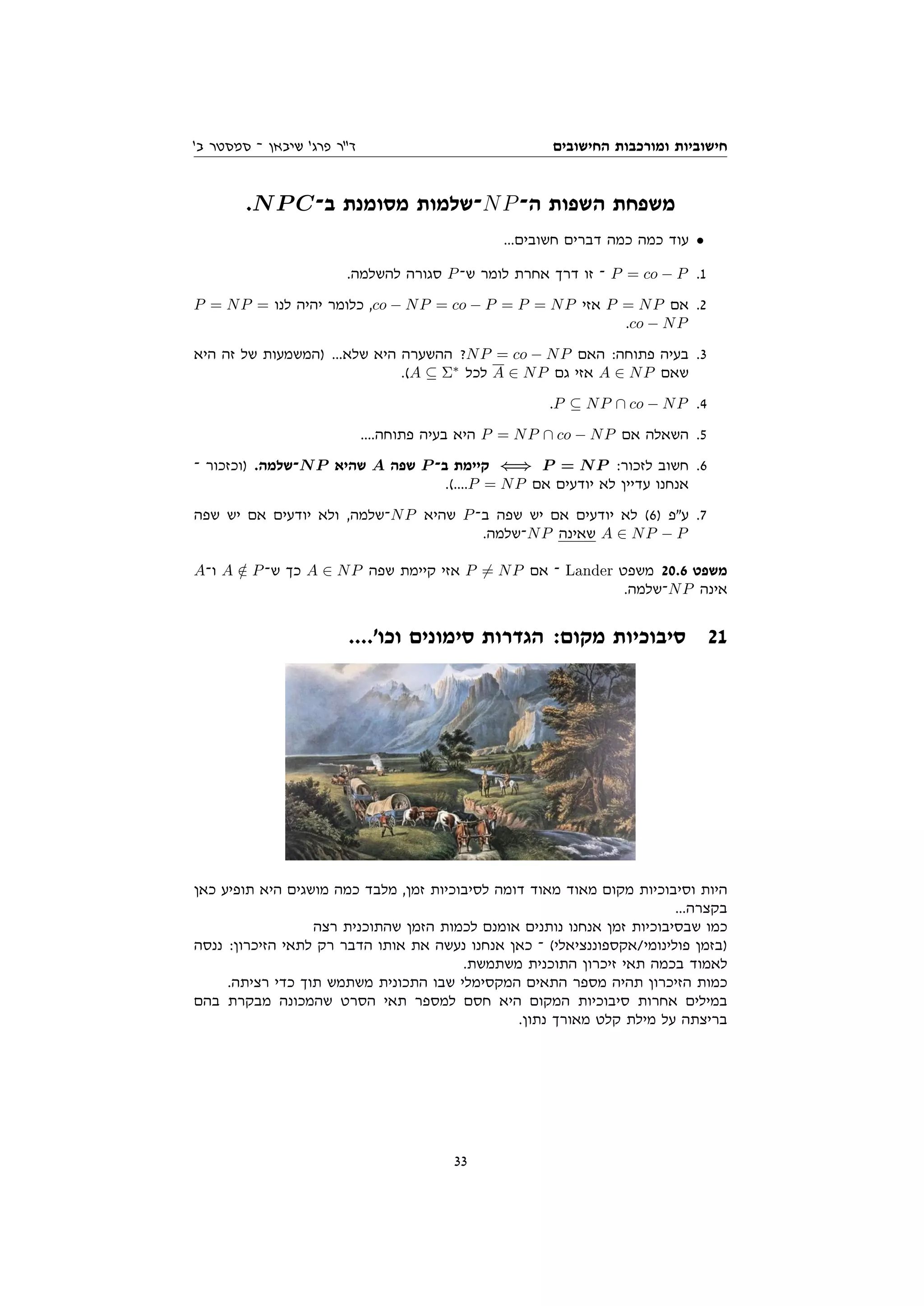 ‫החישובים‬ ‫ומורכבות‬ ‫חישוביות‬
'‫ב‬ ‫סמסטר‬ ‫־‬ ‫שיבאן‬ '‫פרג‬ ‫דר‬
.NP C‫ב־‬ ‫מסומנת‬ ‫־שלמות‬NP‫ה־‬ ‫השפות‬ ‫משפחת‬
...‫חשובים‬ ‫דברים‬ ‫כמה‬ ‫כמה‬ ‫עוד‬ •
.‫להשלמה‬ ‫סגורה‬ P‫ש־‬ ‫לומר‬ ‫אחרת‬ ‫דרך‬ ‫זו‬ ‫־‬ P = co − P .1
P = NP = ‫לנו‬ ‫יהיה‬ ‫כלומר‬ ,co − NP = co − P = P = NP ‫אזי‬ P = NP ‫אם‬ .2
.co − NP
‫היא‬ ‫זה‬ ‫של‬ ‫)המשמעות‬ ...‫שלא‬ ‫היא‬ ‫ההשערה‬ ?NP = co − NP ‫האם‬ :‫פתוחה‬ ‫בעיה‬ .3
.(A ⊆ Σ∗
‫לכל‬ A ∈ NP ‫גם‬ ‫אזי‬ A ∈ NP ‫שאם‬
.P ⊆ NP ∩ co − NP .4
....‫פתוחה‬ ‫בעיה‬ ‫היא‬ P = NP ∩ co − NP ‫אם‬ ‫השאלה‬ .5
‫־‬ ‫)וכזכור‬ .‫־שלמה‬NP ‫שהיא‬ A ‫שפה‬ P ‫ב־‬ ‫קיימת‬ ⇐⇒ P = NP :‫לזכור‬ ‫חשוב‬ .6
.(....P = NP ‫אם‬ ‫יודעים‬ ‫לא‬ ‫עדיין‬ ‫אנחנו‬
‫שפה‬ ‫יש‬ ‫אם‬ ‫יודעים‬ ‫ולא‬ ,‫־שלמה‬NP ‫שהיא‬ P‫ב־‬ ‫שפה‬ ‫יש‬ ‫אם‬ ‫יודעים‬ ‫לא‬ (6) ‫עפ‬ .7
.‫־שלמה‬NP ‫שאינה‬ A ∈ NP − P
A‫ו־‬ A /
∈ P‫ש־‬ ‫כך‬ A ∈ NP ‫שפה‬ ‫קיימת‬ ‫אזי‬ P 6= NP ‫אם‬ ‫־‬ Lander ‫משפט‬ 20.6 ‫משפט‬
.‫־שלמה‬NP ‫אינה‬
....'‫וכו‬ ‫סימונים‬ ‫הגדרות‬ :‫מקום‬ ‫סיבוכיות‬ 21
‫כאן‬ ‫תופיע‬ ‫היא‬ ‫מושגים‬ ‫כמה‬ ‫מלבד‬ ,‫זמן‬ ‫לסיבוכיות‬ ‫דומה‬ ‫מאוד‬ ‫מאוד‬ ‫מקום‬ ‫וסיבוכיות‬ ‫היות‬
...‫בקצרה‬
‫רצה‬ ‫שהתוכנית‬ ‫הזמן‬ ‫לכמות‬ ‫אומנם‬ ‫נותנים‬ ‫אנחנו‬ ‫זמן‬ ‫שבסיבוכיות‬ ‫כמו‬
‫ננסה‬ :‫הזיכרון‬ ‫לתאי‬ ‫רק‬ ‫הדבר‬ ‫אותו‬ ‫את‬ ‫נעשה‬ ‫אנחנו‬ ‫כאן‬ ‫־‬ (‫אקספוננציאלי‬/‫פולינומי‬ ‫)בזמן‬
.‫משתמשת‬ ‫התוכנית‬ ‫זיכרון‬ ‫תאי‬ ‫בכמה‬ ‫לאמוד‬
.‫רציתה‬ ‫כדי‬ ‫תוך‬ ‫משתמש‬ ‫התכונית‬ ‫שבו‬ ‫המקסימלי‬ ‫התאים‬ ‫מספר‬ ‫תהיה‬ ‫הזיכרון‬ ‫כמות‬
‫בהם‬ ‫מבקרת‬ ‫שהמכונה‬ ‫הסרט‬ ‫תאי‬ ‫למספר‬ ‫חסם‬ ‫היא‬ ‫המקום‬ ‫סיבוכיות‬ ‫אחרות‬ ‫במילים‬
.‫נתון‬ ‫מאורך‬ ‫קלט‬ ‫מילת‬ ‫על‬ ‫בריצתה‬
33
 