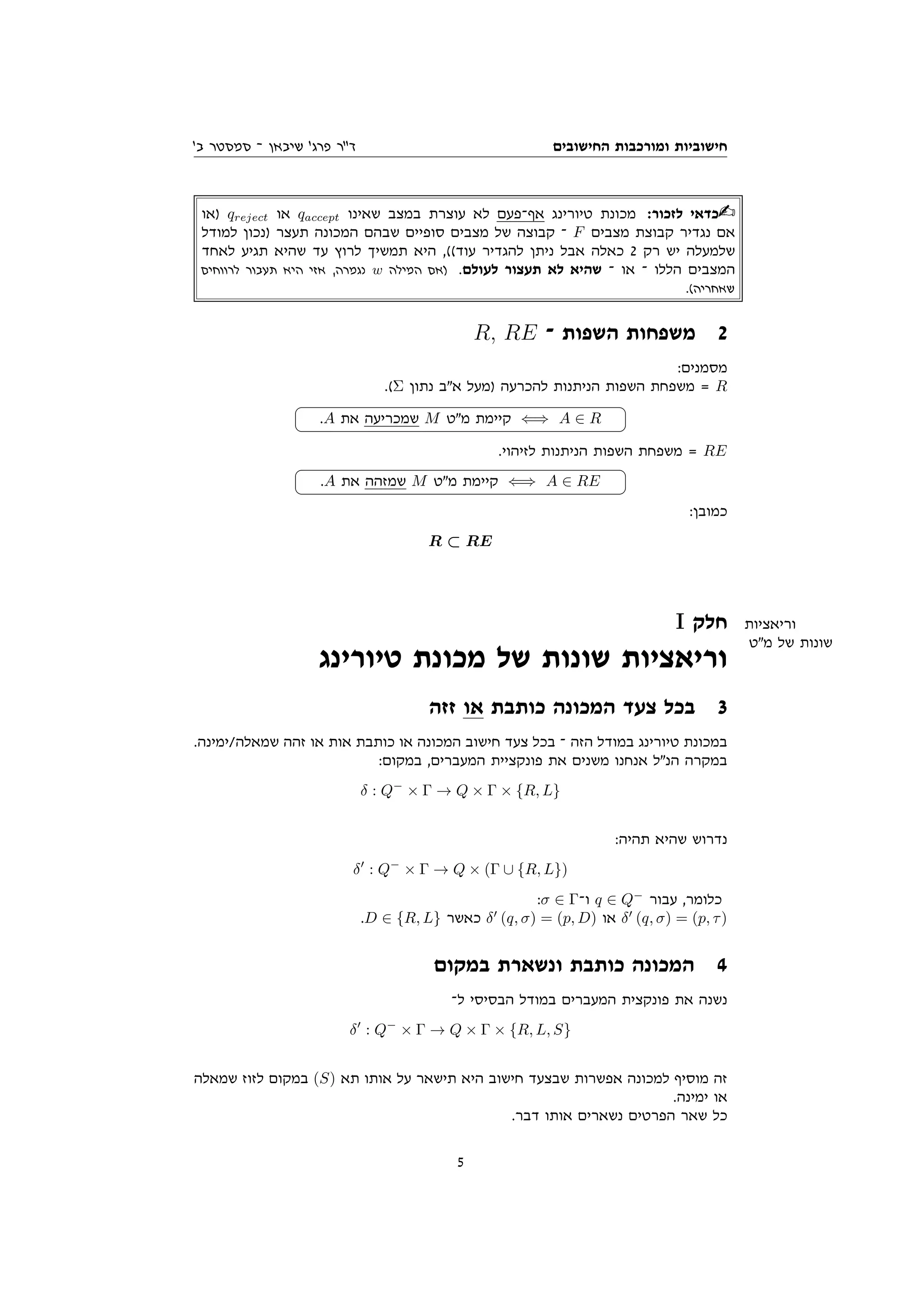 ‫החישובים‬ ‫ומורכבות‬ ‫חישוביות‬
'‫ב‬ ‫סמסטר‬ ‫־‬ ‫שיבאן‬ '‫פרג‬ ‫ד"ר‬
‫)או‬ qreject ‫או‬ qaccept ‫שאינו‬ ‫במצב‬ ‫עוצרת‬ ‫לא‬ ‫אף־פעם‬ ‫טיורינג‬ ‫מכונת‬ :‫לזכור‬ ‫כדאי‬
‫למודל‬ ‫)נכון‬ ‫תעצר‬ ‫המכונה‬ ‫שבהם‬ ‫סופיים‬ ‫מצבים‬ ‫של‬ ‫קבוצה‬ ‫־‬ F ‫מצבים‬ ‫קבוצת‬ ‫נגדיר‬ ‫אם‬
‫לאחד‬ ‫תגיע‬ ‫שהיא‬ ‫עד‬ ‫לרוץ‬ ‫תמשיך‬ ‫היא‬ ,((‫עוד‬ ‫להגדיר‬ ‫ניתן‬ ‫אבל‬ ‫כאלה‬ 2 ‫רק‬ ‫יש‬ ‫שלמעלה‬
‫לרווחים‬ ‫תעבור‬ ‫היא‬ ‫אזי‬ ,‫נגמרה‬ w ‫המילה‬ ‫)אם‬ .‫לעולם‬ ‫תעצור‬ ‫לא‬ ‫שהיא‬ ‫־‬ ‫או‬ ‫־‬ ‫הללו‬ ‫המצבים‬
.(‫שאחריה‬
R, RE ‫־‬ ‫השפות‬ ‫משפחות‬ 2
:‫מסמנים‬
.(Σ ‫נתון‬ ‫אב‬ ‫)מעל‬ ‫להכרעה‬ ‫הניתנות‬ ‫השפות‬ ‫משפחת‬ = R




.A ‫את‬ ‫שמכריעה‬ M ‫מט‬ ‫קיימת‬ ⇐⇒ A ∈ R
.‫לזיהוי‬ ‫הניתנות‬ ‫השפות‬ ‫משפחת‬ = RE




.A ‫את‬ ‫שמזהה‬ M ‫מט‬ ‫קיימת‬ ⇐⇒ A ∈ RE
:‫כמובן‬
R ⊂ RE
I ‫חלק‬ ‫וריאציות‬
‫מט‬ ‫של‬ ‫שונות‬
‫טיורינג‬ ‫מכונת‬ ‫של‬ ‫שונות‬ ‫וריאציות‬
‫זזה‬ ‫או‬ ‫כותבת‬ ‫המכונה‬ ‫צעד‬ ‫בכל‬ 3
.‫ימינה‬/‫שמאלה‬ ‫זהה‬ ‫או‬ ‫אות‬ ‫כותבת‬ ‫או‬ ‫המכונה‬ ‫חישוב‬ ‫צעד‬ ‫בכל‬ ‫־‬ ‫הזה‬ ‫במודל‬ ‫טיורינג‬ ‫במכונת‬
:‫במקום‬ ,‫המעברים‬ ‫פונקציית‬ ‫את‬ ‫משנים‬ ‫אנחנו‬ ‫הנל‬ ‫במקרה‬
δ : Q−
× Γ → Q × Γ × {R, L}
:‫תהיה‬ ‫שהיא‬ ‫נדרוש‬
δ0
: Q−
× Γ → Q × (Γ ∪ {R, L})
:σ ∈ Γ‫ו־‬ q ∈ Q−
‫עבור‬ ,‫כלומר‬
.D ∈ {R, L} ‫כאשר‬ δ0
(q, σ) = (p, D) ‫או‬ δ0
(q, σ) = (p, τ)
‫במקום‬ ‫ונשארת‬ ‫כותבת‬ ‫המכונה‬ 4
‫ל־‬ ‫הבסיסי‬ ‫במודל‬ ‫המעברים‬ ‫פונקצית‬ ‫את‬ ‫נשנה‬
δ0
: Q−
× Γ → Q × Γ × {R, L, S}
‫שמאלה‬ ‫לזוז‬ ‫במקום‬ (S) ‫תא‬ ‫אותו‬ ‫על‬ ‫תישאר‬ ‫היא‬ ‫חישוב‬ ‫שבצעד‬ ‫אפשרות‬ ‫למכונה‬ ‫מוסיף‬ ‫זה‬
.‫ימינה‬ ‫או‬
.‫דבר‬ ‫אותו‬ ‫נשארים‬ ‫הפרטים‬ ‫שאר‬ ‫כל‬
5
 