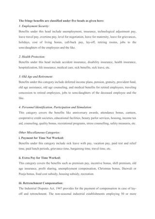 The fringe benefits are classified under five heads as given here:
1. Employment Security:
Benefits under this head include unemployment, insurance, technological adjustment pay,
leave travel pay, overtime pay, level for negotiation, leave for maternity, leave for grievances,
holidays, cost of living bonus, call-back pay, lay-off, retiring rooms, jobs to the
sons/daughters of the employees and the like.
2. Health Protection:
Benefits under this head include accident insurance, disability insurance, health insurance,
hospitalization, life insurance, medical care, sick benefits, sick leave, etc.
3. Old Age and Retirement:
Benefits under this category include deferred income plans, pension, gratuity, provident fund,
old age assistance, old age counseling, and medical benefits for retired employees, traveling
concession to retired employees, jobs to sons/daughters of the deceased employee and the
like.
4. Personnel Identification, Participation and Stimulation:
This category covers the benefits like anniversary awards, attendance bonus, canteen,
cooperative credit societies, educational facilities, beauty parlor services, housing, income tax
aid, counseling, quality bonus, recreational programs, stress counselling, safety measures, etc.
Other Miscellaneous Categories:
i. Payment for Time Not Worked:
Benefits under this category include sick leave with pay, vacation pay, paid rest and relief
time, paid lunch periods, grievance time, bargaining time, travel time, etc.
ii. Extra Pay for Time Worked:
This category covers the benefits such as premium pay, incentive bonus, shift premium, old
age insurance, profit sharing, unemployment compensation, Christmas bonus, Deewali or
Pooja bonus, food cost subsidy, housing subsidy, recreation.
iii. Retrenchment Compensation:
The Industrial Disputes Act, 1947 provides for the payment of compensation in case of lay-
off and retrenchment. The non-seasonal industrial establishments employing 50 or more
 