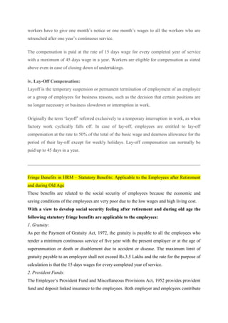 workers have to give one month’s notice or one month’s wages to all the workers who are
retrenched after one year’s continuous service.
The compensation is paid at the rate of 15 days wage for every completed year of service
with a maximum of 45 days wage in a year. Workers are eligible for compensation as stated
above even in case of closing down of undertakings.
iv. Lay-Off Compensation:
Layoff is the temporary suspension or permanent termination of employment of an employee
or a group of employees for business reasons, such as the decision that certain positions are
no longer necessary or business slowdown or interruption in work.
Originally the term ‘layoff’ referred exclusively to a temporary interruption in work, as when
factory work cyclically falls off. In case of lay-off, employees are entitled to lay-off
compensation at the rate to 50% of the total of the basic wage and dearness allowance for the
period of their lay-off except for weekly holidays. Lay-off compensation can normally be
paid up to 45 days in a year.
Fringe Benefits in HRM – Statutory Benefits: Applicable to the Employees after Retirement
and during Old Age
These benefits are related to the social security of employees because the economic and
saving conditions of the employees are very poor due to the low wages and high living cost.
With a view to develop social security feeling after retirement and during old age the
following statutory fringe benefits are applicable to the employees:
1. Gratuity:
As per the Payment of Gratuity Act, 1972, the gratuity is payable to all the employees who
render a minimum continuous service of five year with the present employer or at the age of
superannuation or death or disablement due to accident or disease. The maximum limit of
gratuity payable to an employee shall not exceed Rs.3.5 Lakhs and the rate for the purpose of
calculation is that the 15 days wages for every completed year of service.
2. Provident Funds:
The Employee’s Provident Fund and Miscellaneous Provisions Act, 1952 provides provident
fund and deposit linked insurance to the employees. Both employer and employees contribute
 