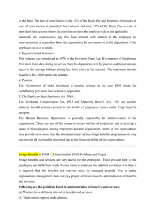 to the fund. The rate of contribution is the 12% of the Basic Pay and Dearness Allowance in
case of contribution to provident fund scheme and only 12% of the Basic Pay in case of
provident fund scheme where the contribution from the employer side is not applicable.
Generally the organizations pay this fund amount with interest to the employee on
superannuation or separation from the organisation by any means or to the dependents of the
employee, in case of death.
3. Deposit Linked Insurance:
This scheme was introduced in 1976 in the Provident Fund Act. If a member of Employees
Provident Fund dies during in service then his dependents will be paid an additional amount
equal to the average balance during last three years in his account. The maximum amount
payable is Rs.10000 under this scheme.
4. Pension:
The Government of India introduced a pension scheme in the year 1995 where the
contributory provident fund scheme is applicable.
5. The Employee State Insurance Act, 1948:
The Workmen Compensation Act, 1923 and Maternity Benefit Act, 1961 are another
statutory benefit schemes related to the health of employees comes under fringe benefits
category.
The Human Resource Department is generally responsible for administration of the
organisation. These are one of the means to ensure welfare of employees and to develop a
sense of belongingness among employees towards organisation. Some of the organisations
may provide even more than the aforementioned various fringe benefits programmes or may
not provide all the benefits described due to the financial ability of the organizations.
Fringe Benefits in HRM – Administration (With Problems and Steps)
Fringe benefits and services are very useful for the employees. These provide help to the
employees and fulfil their needs. It contributes to maintain the satisfied workforce. For this, it
is required that the benefits and services must be managed properly. But in many
organisations management does not pay proper attention towards administration of benefits
and services.
Following are the problems faced in administration of benefits and services:
(a) Workers have different interest in benefits and services.
(b) Trade unions oppose such schemes.
 