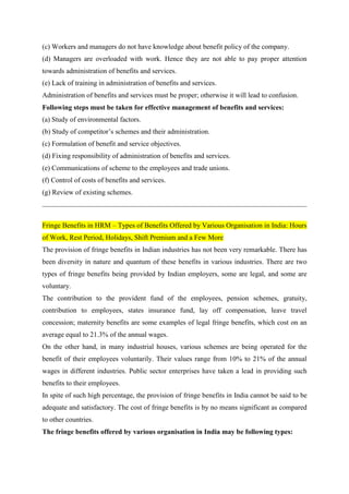 (c) Workers and managers do not have knowledge about benefit policy of the company.
(d) Managers are overloaded with work. Hence they are not able to pay proper attention
towards administration of benefits and services.
(e) Lack of training in administration of benefits and services.
Administration of benefits and services must be proper; otherwise it will lead to confusion.
Following steps must be taken for effective management of benefits and services:
(a) Study of environmental factors.
(b) Study of competitor’s schemes and their administration.
(c) Formulation of benefit and service objectives.
(d) Fixing responsibility of administration of benefits and services.
(e) Communications of scheme to the employees and trade unions.
(f) Control of costs of benefits and services.
(g) Review of existing schemes.
Fringe Benefits in HRM – Types of Benefits Offered by Various Organisation in India: Hours
of Work, Rest Period, Holidays, Shift Premium and a Few More
The provision of fringe benefits in Indian industries has not been very remarkable. There has
been diversity in nature and quantum of these benefits in various industries. There are two
types of fringe benefits being provided by Indian employers, some are legal, and some are
voluntary.
The contribution to the provident fund of the employees, pension schemes, gratuity,
contribution to employees, states insurance fund, lay off compensation, leave travel
concession; maternity benefits are some examples of legal fringe benefits, which cost on an
average equal to 21.3% of the annual wages.
On the other hand, in many industrial houses, various schemes are being operated for the
benefit of their employees voluntarily. Their values range from 10% to 21% of the annual
wages in different industries. Public sector enterprises have taken a lead in providing such
benefits to their employees.
In spite of such high percentage, the provision of fringe benefits in India cannot be said to be
adequate and satisfactory. The cost of fringe benefits is by no means significant as compared
to other countries.
The fringe benefits offered by various organisation in India may be following types:
 
