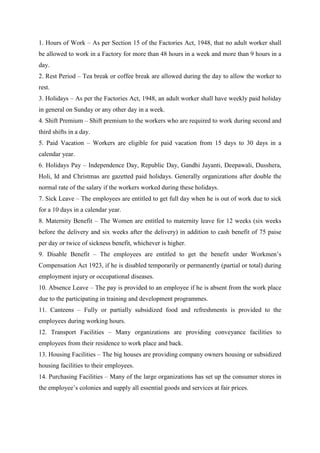 1. Hours of Work – As per Section 15 of the Factories Act, 1948, that no adult worker shall
be allowed to work in a Factory for more than 48 hours in a week and more than 9 hours in a
day.
2. Rest Period – Tea break or coffee break are allowed during the day to allow the worker to
rest.
3. Holidays – As per the Factories Act, 1948, an adult worker shall have weekly paid holiday
in general on Sunday or any other day in a week.
4. Shift Premium – Shift premium to the workers who are required to work during second and
third shifts in a day.
5. Paid Vacation – Workers are eligible for paid vacation from 15 days to 30 days in a
calendar year.
6. Holidays Pay – Independence Day, Republic Day, Gandhi Jayanti, Deepawali, Dusshera,
Holi, Id and Christmas are gazetted paid holidays. Generally organizations after double the
normal rate of the salary if the workers worked during these holidays.
7. Sick Leave – The employees are entitled to get full day when he is out of work due to sick
for a 10 days in a calendar year.
8. Maternity Benefit – The Women are entitled to maternity leave for 12 weeks (six weeks
before the delivery and six weeks after the delivery) in addition to cash benefit of 75 paise
per day or twice of sickness benefit, whichever is higher.
9. Disable Benefit – The employees are entitled to get the benefit under Workmen’s
Compensation Act 1923, if he is disabled temporarily or permanently (partial or total) during
employment injury or occupational diseases.
10. Absence Leave – The pay is provided to an employee if he is absent from the work place
due to the participating in training and development programmes.
11. Canteens – Fully or partially subsidized food and refreshments is provided to the
employees during working hours.
12. Transport Facilities – Many organizations are providing conveyance facilities to
employees from their residence to work place and back.
13. Housing Facilities – The big houses are providing company owners housing or subsidized
housing facilities to their employees.
14. Purchasing Facilities – Many of the large organizations has set up the consumer stores in
the employee’s colonies and supply all essential goods and services at fair prices.
 