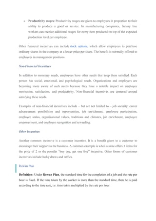  Productivity wages: Productivity wages are given to employees in proportion to their
ability to produce a good or service. In manufacturing companies, factory line
workers can receive additional wages for every item produced on top of the expected
production level per employee.
Other financial incentives can include stock options, which allow employees to purchase
ordinary shares in the company at a lower price per share. The benefit is normally offered to
employees in management positions.
Non-Financial Incentives
In addition to monetary needs, employees have other needs that keep them satisfied. Each
person has social, emotional, and psychological needs. Organizations and employers are
becoming more aware of such needs because they have a notable impact on employee
motivation, satisfaction, and productivity. Non-financial incentives are centered around
satisfying these needs.
Examples of non-financial incentives include – but are not limited to – job security, career
advancement possibilities and opportunities, job enrichment, employee participation,
employee status, organizational values, traditions and climates, job enrichment, employee
empowerment, and employee recognition and rewarding.
Other Incentives
Another common incentive is a customer incentive. It is a benefit given to a customer to
encourage their support in the business. A common example is when a store offers 3 items for
the price of 2 or the popular “buy one, get one free” incentive. Other forms of customer
incentives include lucky draws and raffles.
Rowan Plan
Definition: Under Rowan Plan, the standard time for the completion of a job and the rate per
hour is fixed. If the time taken by the worker is more than the standard time, then he is paid
according to the time rate, i.e. time taken multiplied by the rate per hour.
 