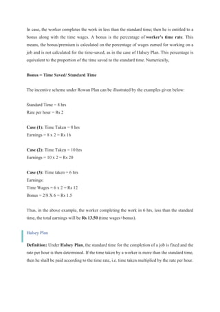 In case, the worker completes the work in less than the standard time; then he is entitled to a
bonus along with the time wages. A bonus is the percentage of worker’s time rate. This
means, the bonus/premium is calculated on the percentage of wages earned for working on a
job and is not calculated for the time-saved, as in the case of Halsey Plan. This percentage is
equivalent to the proportion of the time saved to the standard time. Numerically,
Bonus = Time Saved/ Standard Time
The incentive scheme under Rowan Plan can be illustrated by the examples given below:
Standard Time = 8 hrs
Rate per hour = Rs 2
Case (1): Time Taken = 8 hrs
Earnings = 8 x 2 = Rs 16
Case (2): Time Taken = 10 hrs
Earnings = 10 x 2 = Rs 20
Case (3): Time taken = 6 hrs
Earnings:
Time Wages = 6 x 2 = Rs 12
Bonus = 2/8 X 6 = Rs 1.5
Thus, in the above example, the worker completing the work in 6 hrs, less than the standard
time, the total earnings will be Rs 13.50 (time wages+bonus).
Halsey Plan
Definition: Under Halsey Plan, the standard time for the completion of a job is fixed and the
rate per hour is then determined. If the time taken by a worker is more than the standard time,
then he shall be paid according to the time rate, i.e. time taken multiplied by the rate per hour.
 