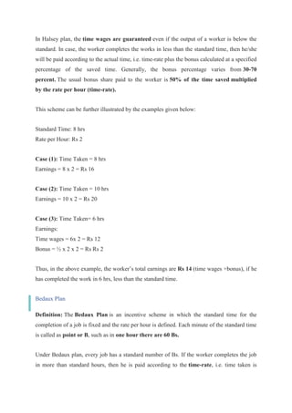 In Halsey plan, the time wages are guaranteed even if the output of a worker is below the
standard. In case, the worker completes the works in less than the standard time, then he/she
will be paid according to the actual time, i.e. time-rate plus the bonus calculated at a specified
percentage of the saved time. Generally, the bonus percentage varies from 30-70
percent. The usual bonus share paid to the worker is 50% of the time saved multiplied
by the rate per hour (time-rate).
This scheme can be further illustrated by the examples given below:
Standard Time: 8 hrs
Rate per Hour: Rs 2
Case (1): Time Taken = 8 hrs
Earnings = 8 x 2 = Rs 16
Case (2): Time Taken = 10 hrs
Earnings = 10 x 2 = Rs 20
Case (3): Time Taken= 6 hrs
Earnings:
Time wages = 6x 2 = Rs 12
Bonus = ½ x 2 x 2 = Rs Rs 2
Thus, in the above example, the worker’s total earnings are Rs 14 (time wages +bonus), if he
has completed the work in 6 hrs, less than the standard time.
Bedaux Plan
Definition: The Bedaux Plan is an incentive scheme in which the standard time for the
completion of a job is fixed and the rate per hour is defined. Each minute of the standard time
is called as point or B, such as in one hour there are 60 Bs.
Under Bedaux plan, every job has a standard number of Bs. If the worker completes the job
in more than standard hours, then he is paid according to the time-rate, i.e. time taken is
 