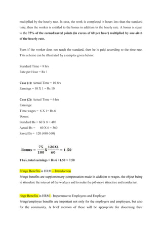 multiplied by the hourly rate. In case, the work is completed in hours less than the standard
time; then the worker is entitled to the bonus in addition to the hourly rate. A bonus is equal
to the 75% of the earned/saved points (in excess of 60 per hour) multiplied by one-sixth
of the hourly rate.
Even if the worker does not reach the standard, then he is paid according to the time-rate.
This scheme can be illustrated by examples given below:
Standard Time = 8 hrs
Rate per Hour = Re 1
Case (1): Actual Time = 10 hrs
Earnings = 10 X 1 = Rs 10
Case (2): Actual Time = 6 hrs
Earnings:
Time-wages = 6 X 1= Rs 6
Bonus:
Standard Bs = 60 X 8 = 480
Actual Bs = 60 X 6 = 360
Saved Bs = 120 (480-360)
Thus, total earnings = Rs 6 +1.50 = 7.50
Fringe Benefits in HRM – Introduction
Fringe benefits are supplementary compensation made in addition to wages, the object being
to stimulate the interest of the workers and to make the job more attractive and conducive.
ringe Benefits in HRM – Importance to Employees and Employer
Fringe/employee benefits are important not only for the employers and employees, but also
for the community. A brief mention of these will be appropriate for discerning their
 
