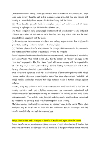(ii) In establishments facing chronic problems of unstable workforce and absenteeism, long-
term social security benefits such as life insurance cover, provident fund and pension and
housing accommodation have proved effective in reducing their incidence.
(iii) These benefits generally tend to strengthen employees’ motivation and efficiency
resulting in higher production and reduction of labour cost.
(iv) Many companies have experienced establishment of sound employee and industrial
relations as a result of provision of these benefits, especially when these benefits have
emanated from agreement with the union.
(v) In some cases, the companies have been able to keep wage-rates at a low level on the
ground of providing substantial benefits to their employees.
(vi) Provision of these benefits also enhances the prestige of the company in the community
and enables competent workers to be attracted towards the company.
Fringe/employee benefits are also significant for the community and economy. It was during
the Second World War period in the USA that the concept of “fringes” emerged in the
context of compensation. The War Labour Board, which was entrusted with the responsibility
of controlling wage increases, allowed fringe benefits holding that these would not stand in
the way of measures intended to prevent inflation.
Even today, such a premise holds well in the situation of inflationary pressure under which
“wages chasing prices and prices changing wages” is a usual phenomenon. Availability of
fringe benefits diminishes pressures for wage increases which is helpful in fight against
inflation.
Besides, many big companies have created infrastructure near workplaces in the form of
housing colonies, roads, parks, lighting arrangements and community, educational and
recreational centres. These benefit not only the residents of the locality, but also many others
in the community. The facilities in the hospitals and dispensaries established and maintained
by companies are generally made available to the public in the vicinity.
Marketing centres established by companies are similarly open to the public. Many other
examples may be easily cited to show that the community derives advantages from the
benefits intended to be provided for the employees.
Fringe Benefits in HRM – Principle of Benefits in Social and Organizational Context
Fringe benefits act as a maintenance factor in terms of motivation theories. It implies that
provisions of benefits and services work as dissatisfies if not provided but do not stimulate
 