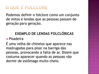 Podemos definir o folclore como um conjunto
de mitos e lendas que as pessoas passam de
geração para geração.

      EXEMPLO DE LENDAS FOLCLÓRICAS
 Pisadeira
É uma velha de chinelos que aparece nas
madrugadas para pisar na barriga das
pessoas, provocando a falta de ar. Dizem que
costuma aparecer quando as pessoas vão
dormir de estômago muito cheio.
 