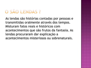 As lendas são histórias contadas por pessoas e
transmitidas oralmente através dos tempos.
Misturam fatos reais e históricos com
acontecimentos que são frutos da fantasia. As
lendas procuraram dar explicação a
acontecimentos misteriosos ou sobrenaturais.
 