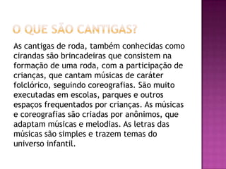 As cantigas de roda, também conhecidas como
cirandas são brincadeiras que consistem na
formação de uma roda, com a participação de
crianças, que cantam músicas de caráter
folclórico, seguindo coreografias. São muito
executadas em escolas, parques e outros
espaços frequentados por crianças. As músicas
e coreografias são criadas por anônimos, que
adaptam músicas e melodias. As letras das
músicas são simples e trazem temas do
universo infantil.
 