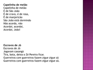 Capelinha de melão
Capelinha de melão
É de São João
É de cravo, é de rosa,
É de manjericão
São João está dormindo
Não acorda, não
Acordai, acordai,
Acordai, João!




Escravos de Jó
Escravos de Jó
Jogavam caxangá
Tira, bota, deixa o Zé Pereira ficar.
Guerreiros com guerreiros fazem zigue zigue zá
Guerreiros com guerreiros fazem zigue zigue zá.
 