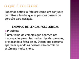 Podemos definir o folclore como um conjunto
de mitos e lendas que as pessoas passam de
geração para geração.

      EXEMPLO DE LENDAS FOLCLÓRICAS
 Pisadeira
É uma velha de chinelos que aparece nas
madrugadas para pisar na barriga das pessoas,
provocando a falta de ar. Dizem que costuma
aparecer quando as pessoas vão dormir de
estômago muito cheio.
 