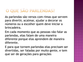As parlendas são versos com rimas que servem
para divertir, acalmar, ajudar a decorar os
números ou a escolher quem deve iniciar a
brincadeira.
Em cada momento que as pessoas vão falar as
parlendas, elas falam de uma maneira
diferente porque elas aprendem de maneira
diferente.
E para que tornem parlendas elas precisam ser
divertidas, ser faladas por muito gente, e tem
que ser de gerações para gerações
 