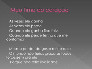 As vezes ele ganha
 As vezes ele perde
 Quando ele ganha fico feliz
 Quando ele perde tenho que me
conformar

  Mesmo perdendo gosto muito dele
  O mundo não terias graça se todos
torcessem pra ele
  Porque não teria rivalidade
 