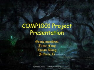 COMP1001 Project
Presentation
Group members:
Junie Fong
Conan Wong
Jefferey Li
COMP1001 Project – Land Of Urban Legends 1
 