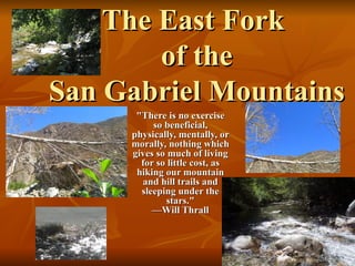 The East Fork   of the  San Gabriel Mountains &quot;There is no exercise so beneficial, physically, mentally, or morally, nothing which gives so much of living for so little cost, as hiking our mountain and hill trails and sleeping under the stars.&quot; —Will Thrall 