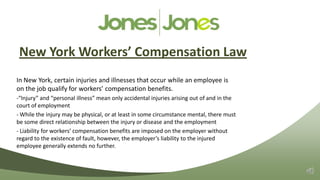 New York Workers’ Compensation Law
In New York, certain injuries and illnesses that occur while an employee is
on the job qualify for workers’ compensation benefits.
-“Injury” and “personal illness” mean only accidental injuries arising out of and in the
court of employment
- While the injury may be physical, or at least in some circumstance mental, there must
be some direct relationship between the injury or disease and the employment
- Liability for workers’ compensation benefits are imposed on the employer without
regard to the existence of fault, however, the employer’s liability to the injured
employee generally extends no further.
 