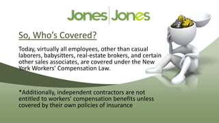 So, Who’s Covered?
Today, virtually all employees, other than casual
laborers, babysitters, real-estate brokers, and certain
other sales associates, are covered under the New
York Workers’ Compensation Law.


*Additionally, independent contractors are not
entitled to workers’ compensation benefits unless
covered by their own policies of insurance
 