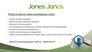 Things to look for when investigating a claim
•   Was the accident witnessed?
•   Was the accident reported immediately?
•   Who was first notice given to?
•   On what day did the accident occur and how long was the claimant employed?
•   Did all the facts and events make sense?
•   Was the claimant known to be disgruntled?
•   Was the claimant treated for this accident and/or a similar injury or illness in the past?



    What if something doesn’t add up… What then??
 