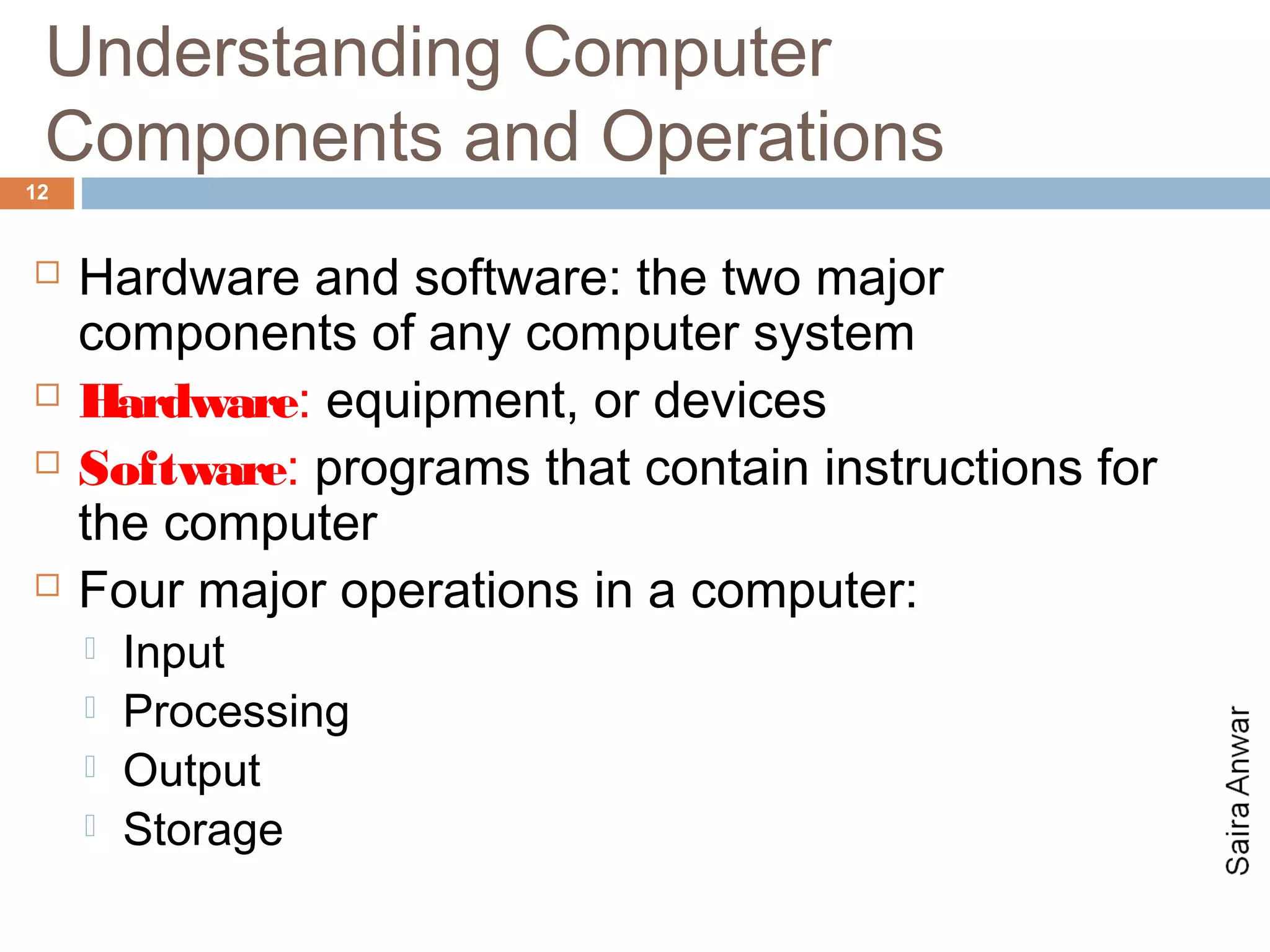 Understanding Computer
 Components and Operations
12


    Hardware and software: the two major
     components of any computer system
    Hardware: equipment, or devices
    Software: programs that contain instructions for
     the computer
    Four major operations in a computer:
        Input
        Processing
        Output
        Storage
 