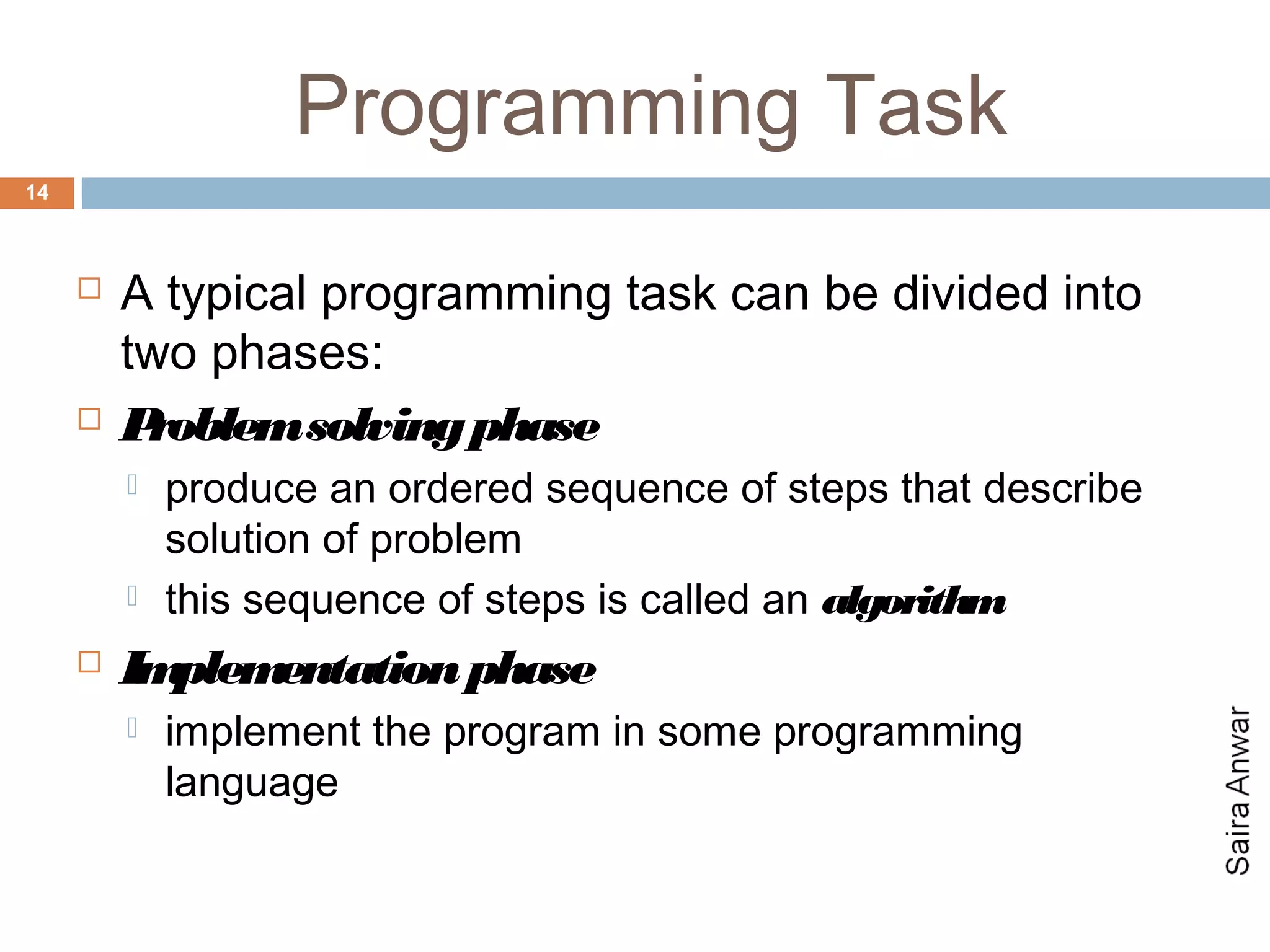 Programming Task
14



        A typical programming task can be divided into
         two phases:
        Problem solving phase
            produce an ordered sequence of steps that describe
             solution of problem
            this sequence of steps is called an algorithm
        Implementation phase
            implement the program in some programming
             language
 